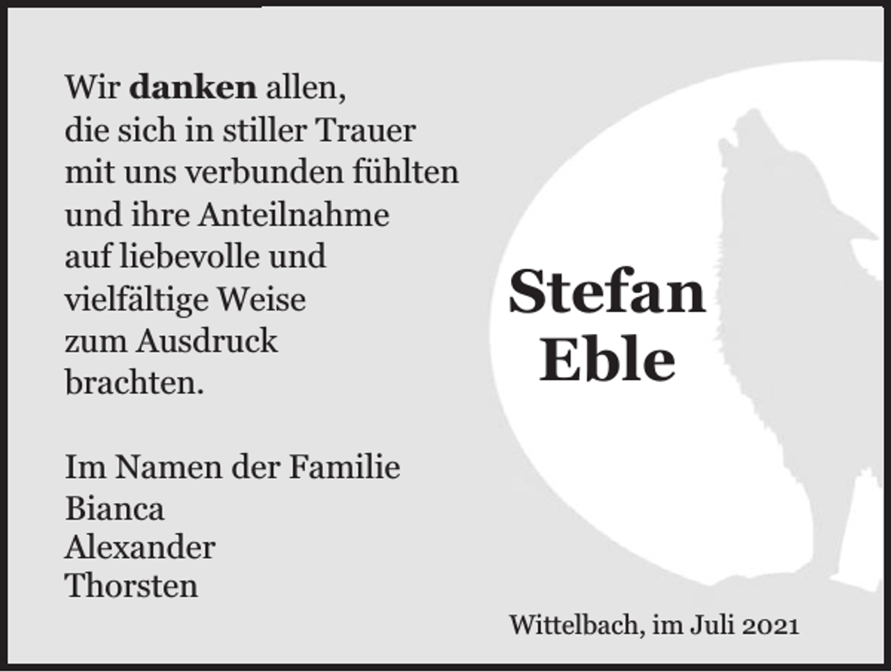 <p>Wir danken allen,<br />die sich in stiller Trauer<br />mit uns verbunden fühlten<br />und ihre Anteilnahme<br />auf liebevolle und<br />vielfältige Weise<br />zum Ausdruck<br />brachten.</p><p>Stefan<br />Eble</p><p>Im Namen der Familie<br />Bianca<br />Alexander<br />Thorsten<br />Wittelbach, im Juli 2021</p>