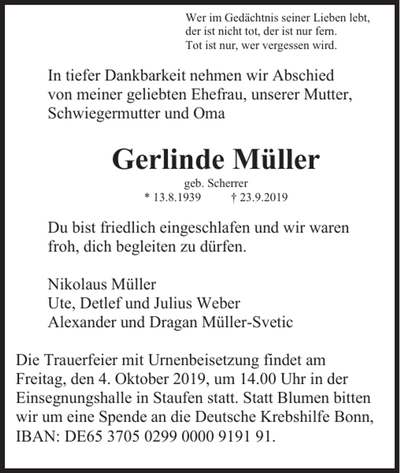 <p>Wer im Gedächtnis seiner Lieben lebt,<br />der ist nicht tot, der ist nur fern.<br />Tot ist nur, wer vergessen wird.</p><p>In tiefer Dankbarkeit nehmen wir Abschied<br />von meiner geliebten Ehefrau, unserer Mutter,<br />Schwiegermutter und Oma</p><p>Gerlinde Müller<br />geb. Scherrer<br />* 13.8.1939<br />† 23.9.2019</p><p>Du bist friedlich eingeschlafen und wir waren<br />froh, dich begleiten zu dürfen.<br />Nikolaus Müller<br />Ute, Detlef und Julius Weber<br />Alexander und Dragan Müller-Svetic<br />Die Trauerfeier mit Urnenbeisetzung findet am<br />Freitag, den 4. Oktober 2019, um 14.00 Uhr in der<br />Einsegnungshalle in Staufen statt. Statt Blumen bitten<br />wir um eine Spende an die Deutsche Krebshilfe Bonn,<br />IBAN: DE65 3705 0299 0000 91.</p>