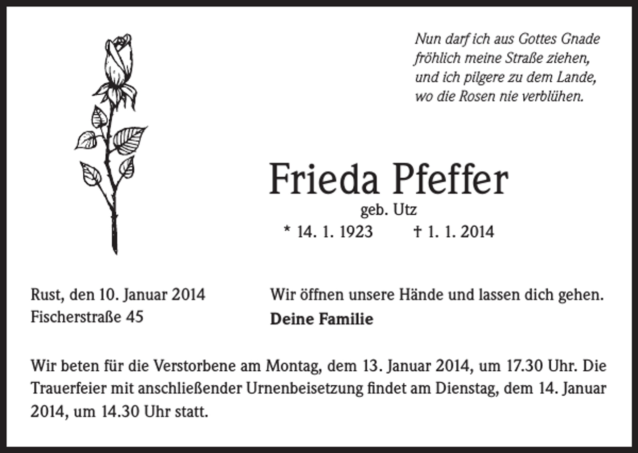 <p>Nun darf ich aus Gottes Gnade<br />fröhlich meine Straße ziehen,<br />und ich pilgere zu dem Lande,<br />wo die Rosen nie verblühen.</p><p>Frieda Pfeffer<br />geb. Utz<br />* 14. 1. 1923<br />† 1. 1. 2014</p><p>Rust, den 10. Januar 2014<br />Fischerstraße 45</p><p>Wir öffnen unsere Hände und lassen dich gehen.<br />Deine Familie</p><p>Wir beten für die Verstorbene am Montag, dem 13. Januar 2014, um 17.30 Uhr. Die<br />Trauerfeier mit anschließender Urnenbeisetzung findet am Dienstag, dem 14. Januar<br />2014, um 14.30 Uhr statt.</p>