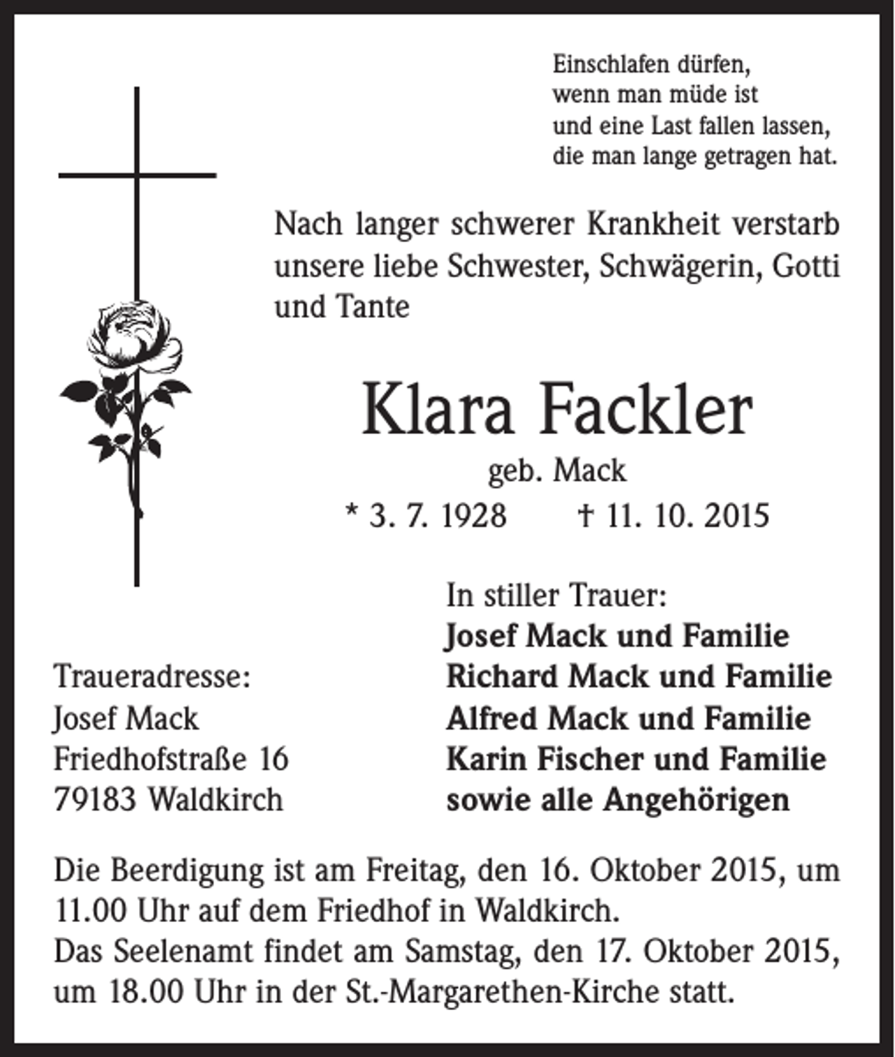 <p>Einschlafen dürfen,<br />wenn man müde ist<br />und eine Last fallen lassen,<br />die man lange getragen hat.</p><p>Nach langer schwerer Krankheit verstarb<br />unsere liebe Schwester, Schwägerin, Gotti<br />und Tante</p><p>Klara Fackler</p><p>geb. Mack<br />* 3. 7. 1928 † 11. 10. 2015</p><p>Traueradresse:<br />Josef Mack<br />Friedhofstraße 16<br />79183 Waldkirch</p><p>In stiller Trauer:<br />Josef Mack und Familie<br />Richard Mack und Familie<br />Alfred Mack und Familie<br />Karin Fischer und Familie<br />sowie alle Angehörigen</p><p>Die Beerdigung ist am Freitag, den 16. Oktober 2015, um<br />11.00 Uhr auf dem Friedhof in Waldkirch.<br />Das Seelenamt findet am Samstag, den 17. Oktober 2015,<br />um 18.00 Uhr in der St.-Margarethen-Kirche statt.</p>