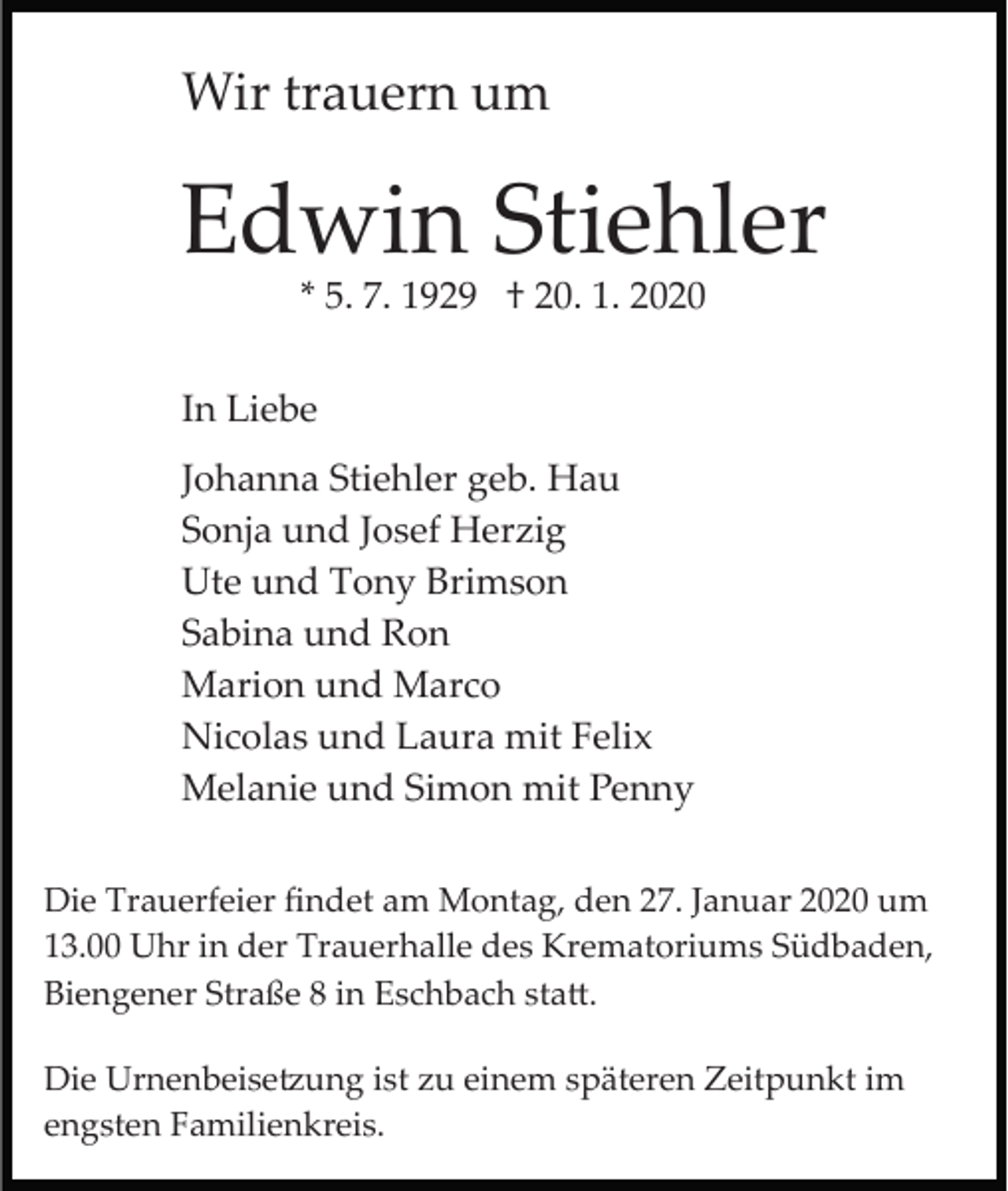 <p>Wir trauern um</p><p>Edwin Stiehler<br />* 5. 7. 1929 † 20. 1. 2020</p><p>In Liebe<br />Johanna Stiehler geb. Hau<br />Sonja und Josef Herzig<br />Ute und Tony Brimson<br />Sabina und Ron<br />Marion und Marco<br />Nicolas und Laura mit Felix<br />Melanie und Simon mit Penny<br />Die Trauerfeier ﬁndet am Montag, den 27. Januar 2020 um<br />13.00 Uhr in der Trauerhalle des Krematoriums Südbaden,<br />Biengener Straße 8 in Eschbach sta�.<br />Die Urnenbeise�ung ist zu einem späteren Zeitpunkt im<br />engsten Familienkreis.</p>