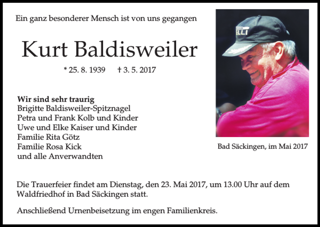 <p>Ein ganz besonderer Mensch ist von uns gegangen</p><p>Kurt Baldisweiler<br />* 25. 8. 1939</p><p>† 3. 5. 2017</p><p>Wir sind sehr traurig<br />Brigitte Baldisweiler-Spitznagel<br />Petra und Frank Kolb und Kinder<br />Uwe und Elke Kaiser und Kinder<br />Familie Rita Götz<br />Familie Rosa Kick<br />und alle Anverwandten</p><p>Bad Säckingen, im Mai 2017</p><p>Die Trauerfeier findet am Dienstag, den 23. Mai 2017, um 13.00 Uhr auf dem<br />Waldfriedhof in Bad Säckingen statt.<br />Anschließend Urnenbeisetzung im engen Familienkreis.</p>