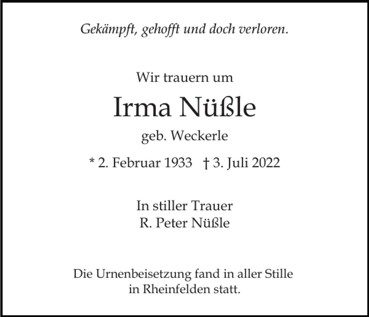 <p>Gekämpft, gehofft und doch verloren.<br />Wir trauern um</p><p>Irma Nüßle<br />geb. Weckerle<br />* 2. Februar 1933 † 3. Juli 2022<br />In stiller Trauer<br />R. Peter Nüßle<br />Die Urnenbeisetzung fand in aller Stille<br />in Rheinfelden statt.</p>
