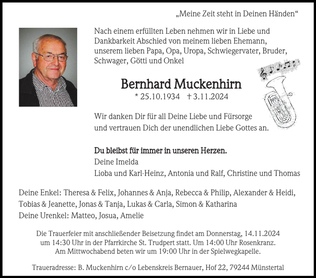 <p>„Meine Zeit steht in Deinen Händen“<br />Nach einem erfüllten Leben nehmen wir in Liebe und<br />Dankbarkeit Abschied von meinem lieben Ehemann,<br />unserem lieben Papa, Opa, Uropa, Schwiegervater, Bruder,<br />Schwager, Götti und Onkel</p><p>Bernhard Muckenhirn<br />* 25.10.1934 † 3.11.2024<br />Wir danken Dir für all Deine Liebe und Fürsorge<br />und vertrauen Dich der unendlichen Liebe Gottes an.<br />Du bleibst für immer in unseren Herzen.<br />Deine Imelda<br />Lioba und Karl-Heinz, Antonia und Ralf, Christine und Thomas<br />Deine Enkel: Theresa &amp; Felix, Johannes &amp; Anja, Rebecca &amp; Philip, Alexander &amp; Heidi,<br />Tobias &amp; Jeanette, Jonas &amp; Tanja, Lukas &amp; Carla, Simon &amp; Katharina<br />Deine Urenkel: Matteo, Josua, Amelie<br />Die Trauerfeier mit anschließender Beisetzung findet am Donnerstag, 14.11.2024<br />um 14:30 Uhr in der Pfarrkirche St. Trudpert statt. Um 14:00 Uhr Rosenkranz.<br />Am Mittwochabend beten wir um 19:00 Uhr in der Spielwegkapelle.<br />Traueradresse: B. Muckenhirn c/o Lebenskreis Bernauer, Hof 22, 79244 Münstertal</p>