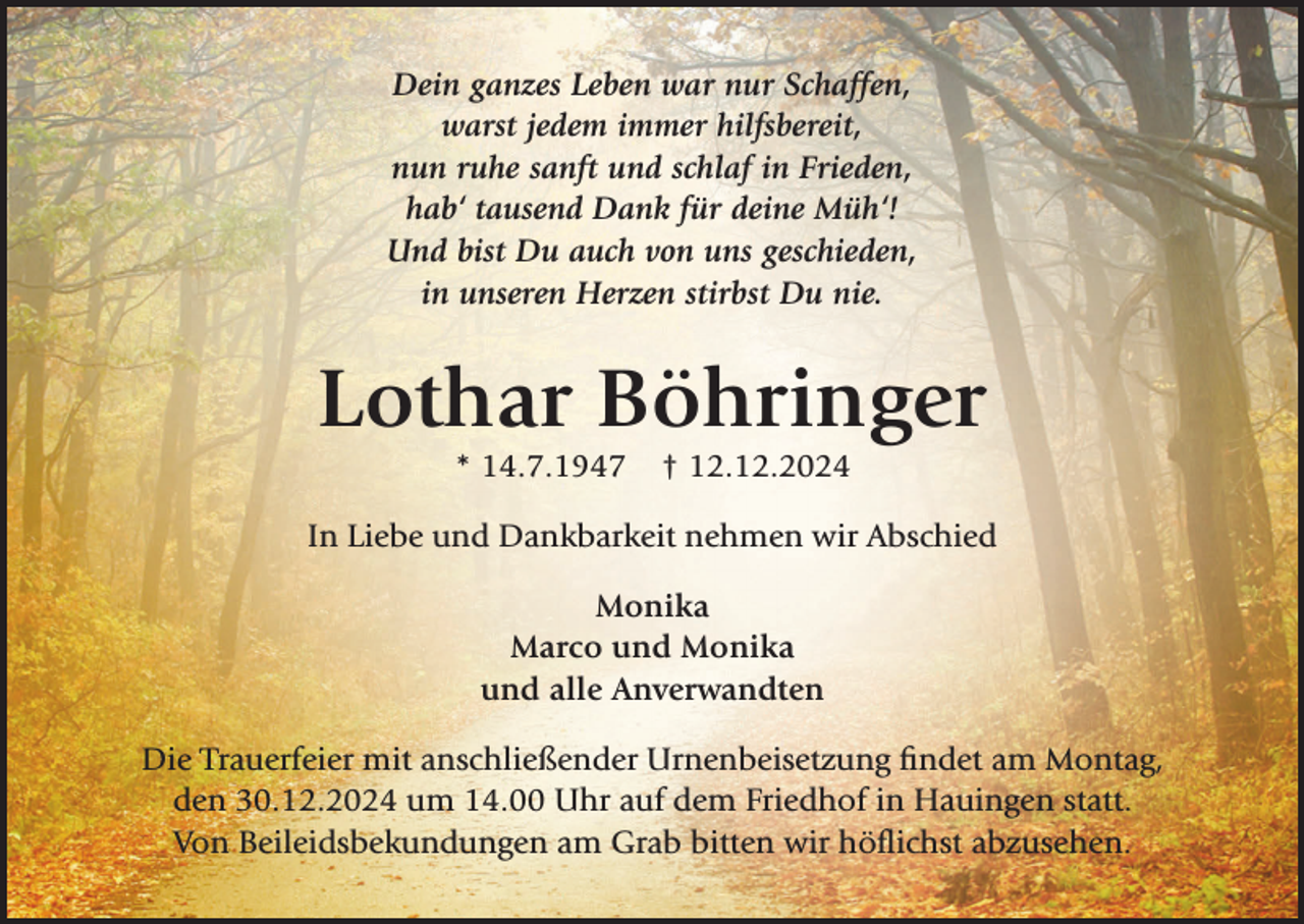 <p>Dein ganzes Leben war nur Schaffen,<br />warst jedem immer hilfsbereit,<br />nun ruhe sanft und schlaf in Frieden,<br />hab‘ tausend Dank für deine Müh‘!<br />Und bist Du auch von uns geschieden,<br />in unseren Herzen stirbst Du nie.</p><p>Lothar Böhringer<br />* 14.7.1947</p><p>† 12.12.2024</p><p>In Liebe und Dankbarkeit nehmen wir Abschied<br />Monika<br />Marco und Monika<br />und alle Anverwandten<br />Die Trauerfeier mit anschließender Urnenbeisetzung findet am Montag,<br />den 30.12.2024 um 14.00 Uhr auf dem Friedhof in Hauingen statt.<br />Von Beileidsbekundungen am Grab bitten wir höflichst abzusehen.</p>