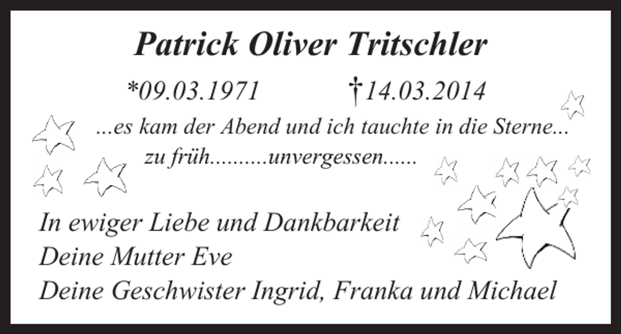 <p>Patrick Oliver Tritschler<br />*09.03.1971</p><p>†14.03.2014</p><p>...es kam der Abend und ich tauchte in die Sterne...<br />zu früh..........unvergessen......</p><p>In ewiger Liebe und Dankbarkeit<br />Deine Mutter Eve<br />Deine Geschwister Ingrid, Franka und Michael</p>
