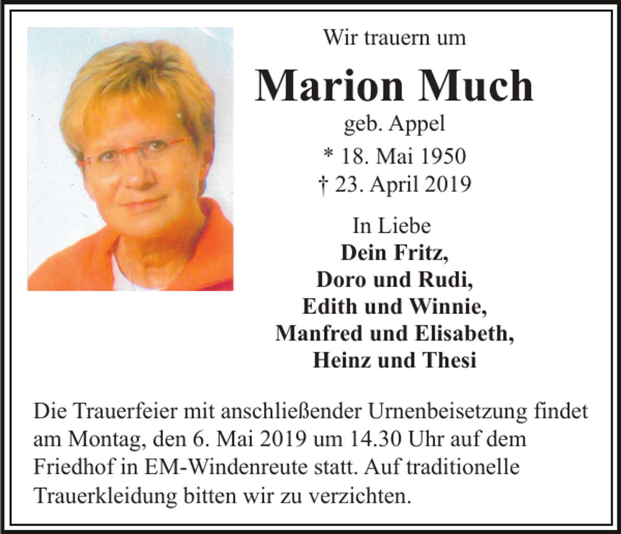 <p>Wir trauern um</p><p>Marion Much<br />geb. Appel<br />* 18. Mai 1950<br />† 23. April 2019</p><p>In Liebe<br />Dein Fritz,<br />Doro und Rudi,<br />Edith und Winnie,<br />Manfred und Elisabeth,<br />Heinz und Thesi<br />Die Trauerfeier mit anschließender Urnenbeisetzung findet<br />am Montag, den 6. Mai 2019 um 14.30 Uhr auf dem<br />Friedhof in EM-Windenreute statt. Auf traditionelle<br />Trauerkleidung bitten wir zu verzichten.</p>