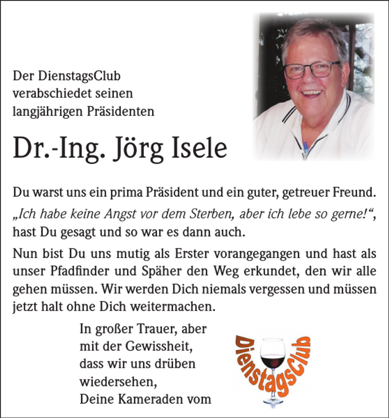 <p>Der DienstagsClub<br />verabschiedet seinen<br />langjährigen Präsidenten</p><p>Dr.-Ing. Jörg Isele<br />Du warst uns ein prima Präsident und ein guter, getreuer Freund.<br />„Ich habe keine Angst vor dem Sterben, aber ich lebe so gerne!“,<br />hast Du gesagt und so war es dann auch.<br />Nun bist Du uns mutig als Erster vorangegangen und hast als<br />unser Pfadfinder und Späher den Weg erkundet, den wir alle<br />gehen müssen. Wir werden Dich niemals vergessen und müssen<br />jetzt halt ohne Dich weitermachen.<br />In großer Trauer, aber<br />mit der Gewissheit,<br />dass wir uns drüben<br />wiedersehen,<br />Deine Kameraden vom</p>