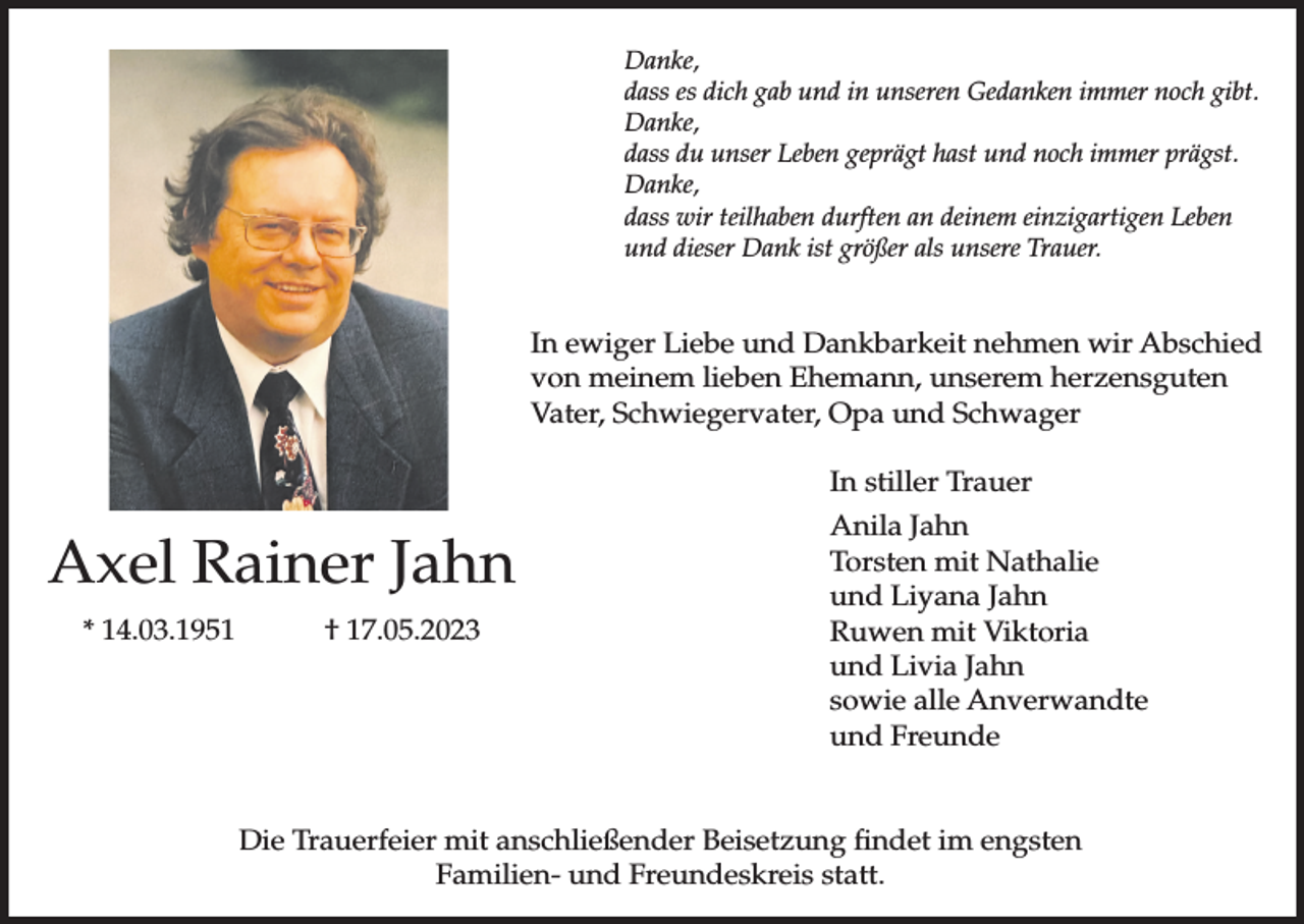 <p>Danke,<br />dass es dich gab und in unseren Gedanken immer noch gibt.<br />Danke,<br />dass du unser Leben geprägt hast und noch immer prägst.<br />Danke,<br />dass wir teilhaben durften an deinem einzigartigen Leben<br />und dieser Dank ist größer als unsere Trauer.</p><p>In ewiger Liebe und Dankbarkeit nehmen wir Abschied<br />von meinem lieben Ehemann, unserem herzensguten<br />Vater, Schwiegervater, Opa und Schwager<br />In stiller Trauer</p><p>Axel Rainer Jahn<br />* 14.03.1951</p><p>† 17.05.2023</p><p>Anila Jahn<br />Torsten mit Nathalie<br />und Liyana Jahn<br />Ruwen mit Viktoria<br />und Livia Jahn<br />sowie alle Anverwandte<br />und Freunde</p><p>Die Trauerfeier mit anschließender Beisetzung findet im engsten<br />Familien- und Freundeskreis statt.</p>