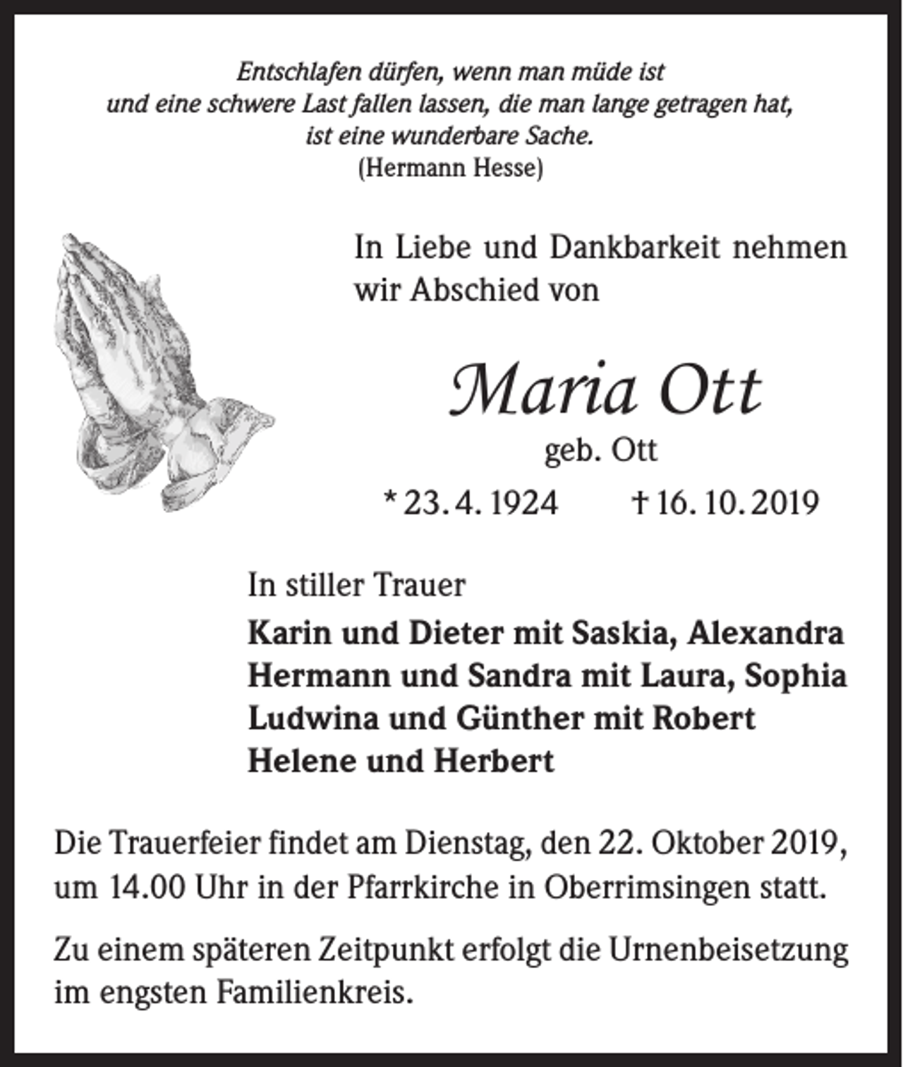 <p>Entschlafen dürfen, wenn man müde ist<br />und eine schwere Last fallen lassen, die man lange getragen hat,<br />ist eine wunderbare Sache.<br />(Hermann Hesse)</p><p>In Liebe und Dankbarkeit nehmen<br />wir Abschied von</p><p>Maria Ott</p><p>geb. Ott<br />* 23. 4. 1924 † 16. 10. 2019<br />In stiller Trauer<br />Karin und Dieter mit Saskia, Alexandra<br />Hermann und Sandra mit Laura, Sophia<br />Ludwina und Günther mit Robert<br />Helene und Herbert<br />Die Trauerfeier findet am Dienstag, den 22. Oktober 2019,<br />um 14.00 Uhr in der Pfarrkirche in Oberrimsingen statt.<br />Zu einem späteren Zeitpunkt erfolgt die Urnenbeisetzung<br />im engsten Familienkreis.</p>