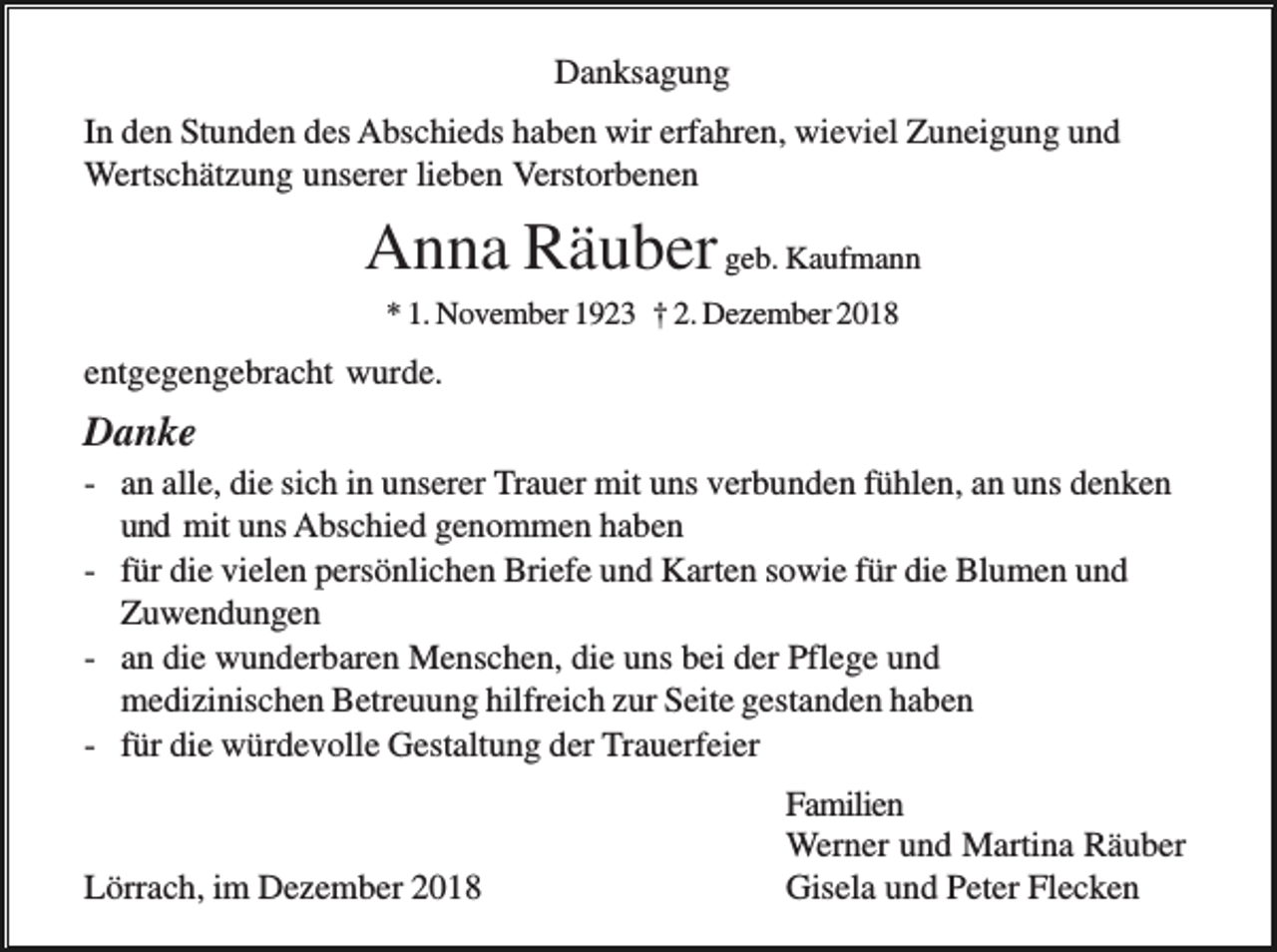 <p>Danksagung<br />In den Stunden des Abschieds haben wir erfahren, wieviel Zuneigung und<br />Wertschätzung unserer lieben Verstorbenen</p><p>Anna Räuber geb. Kaufmann<br />* 1. November 1923 † 2. Dezember 2018</p><p>entgegengebracht wurde.</p><p>Danke<br />- an alle, die sich in unserer Trauer mit uns verbunden fühlen, an uns denken<br />und mit uns Abschied genommen haben<br />- für die vielen persönlichen Briefe und Karten sowie für die Blumen und<br />Zuwendungen<br />- an die wunderbaren Menschen, die uns bei der Pflege und<br />medizinischen Betreuung hilfreich zur Seite gestanden haben<br />- für die würdevolle Gestaltung der Trauerfeier</p><p>Lörrach, im Dezember 2018</p><p>Familien<br />Werner und Martina Räuber<br />Gisela und Peter Flecken</p>