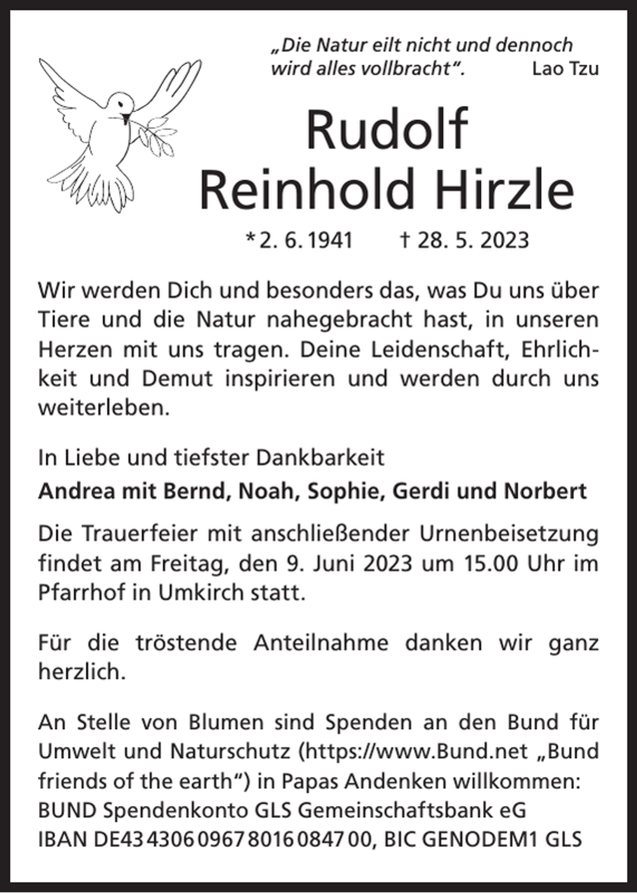 <p>„Die Natur eilt nicht und dennoch<br />wird alles vollbracht“.<br />Lao Tzu</p><p>Rudolf<br />Reinhold Hirzle<br />* 2. 6. 1941 † 28. 5. 2023<br />Wir werden Dich und besonders das, was Du uns über<br />Tiere und die Natur nahegebracht hast, in unseren<br />Herzen mit uns tragen. Deine Leidenschaft, Ehrlichkeit und Demut inspirieren und werden durch uns<br />weiterleben.<br />In Liebe und tiefster Dankbarkeit<br />Andrea mit Bernd, Noah, Sophie, Gerdi und Norbert<br />Die Trauerfeier mit anschließender Urnenbeisetzung<br />­findet am Freitag, den 9. Juni 2023 um 15.00 Uhr im<br />Pfarrhof in Umkirch statt.<br />Für die tröstende Anteilnahme danken wir ganz<br />­herzlich.<br />An Stelle von Blumen sind Spenden an den Bund für<br />­Umwelt­und Naturschutz (https://www.Bund.net „Bund<br />friends of the earth“) in Papas Andenken willkommen:<br />BUND Spendenkonto GLS Gemeinschaftsbank eG<br />IBAN DE06 0967 8016 0847 00, BIC GENODEM1 GLS</p>