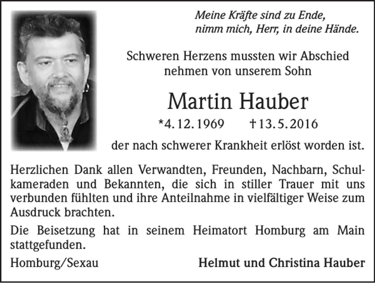<p>Meine Kräfte sind zu Ende,<br />nimm mich, Herr, in deine Hände.</p><p>Schweren Herzens mussten wir Abschied<br />nehmen von unserem Sohn</p><p>Martin Hauber<br />*4. 12. 1969</p><p>† 13. 5. 2016</p><p>der nach schwerer Krankheit erlöst worden ist.<br />Herzlichen Dank allen Verwandten, Freunden, Nachbarn, Schulkameraden und Bekannten, die sich in stiller Trauer mit uns<br />verbunden fühlten und ihre Anteilnahme in vielfältiger Weise zum<br />Ausdruck ­brachten.<br />Die Beisetzung hat in seinem Heimatort Homburg am Main<br />­stattgefunden.<br />Homburg/Sexau<br />Helmut und Christina Hauber</p>