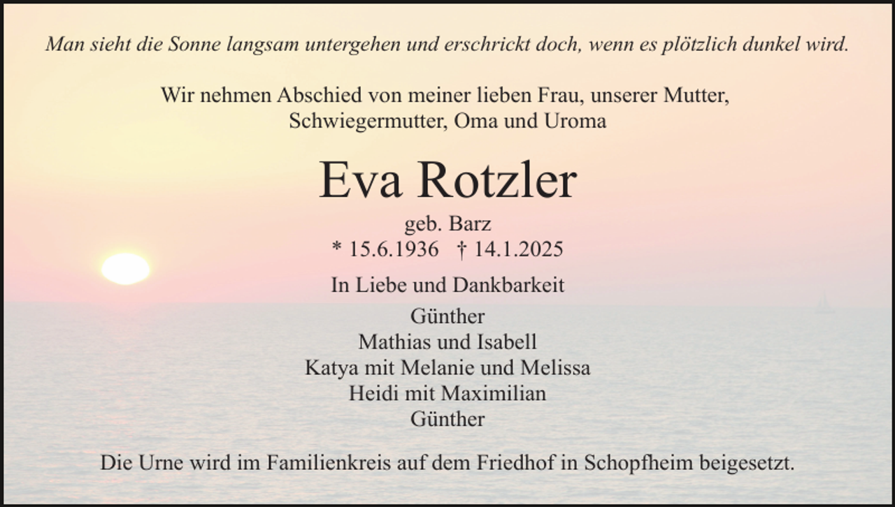 <p>Man sieht die Sonne langsam untergehen und erschrickt doch, wenn es plötzlich dunkel wird.</p><p>Wir nehmen Abschied von meiner lieben Frau, unserer Mutter,<br />Schwiegermutter, Oma und Uroma</p><p>Eva Rotzler<br />geb. Barz<br />* 15.6.1936 † 14.1.2025<br />In Liebe und Dankbarkeit<br />Günther<br />Mathias und Isabell<br />Katya mit Melanie und Melissa<br />Heidi mit Maximilian<br />Günther<br />Die Urne wird im Familienkreis auf dem Friedhof in Schopfheim beigesetzt.</p>