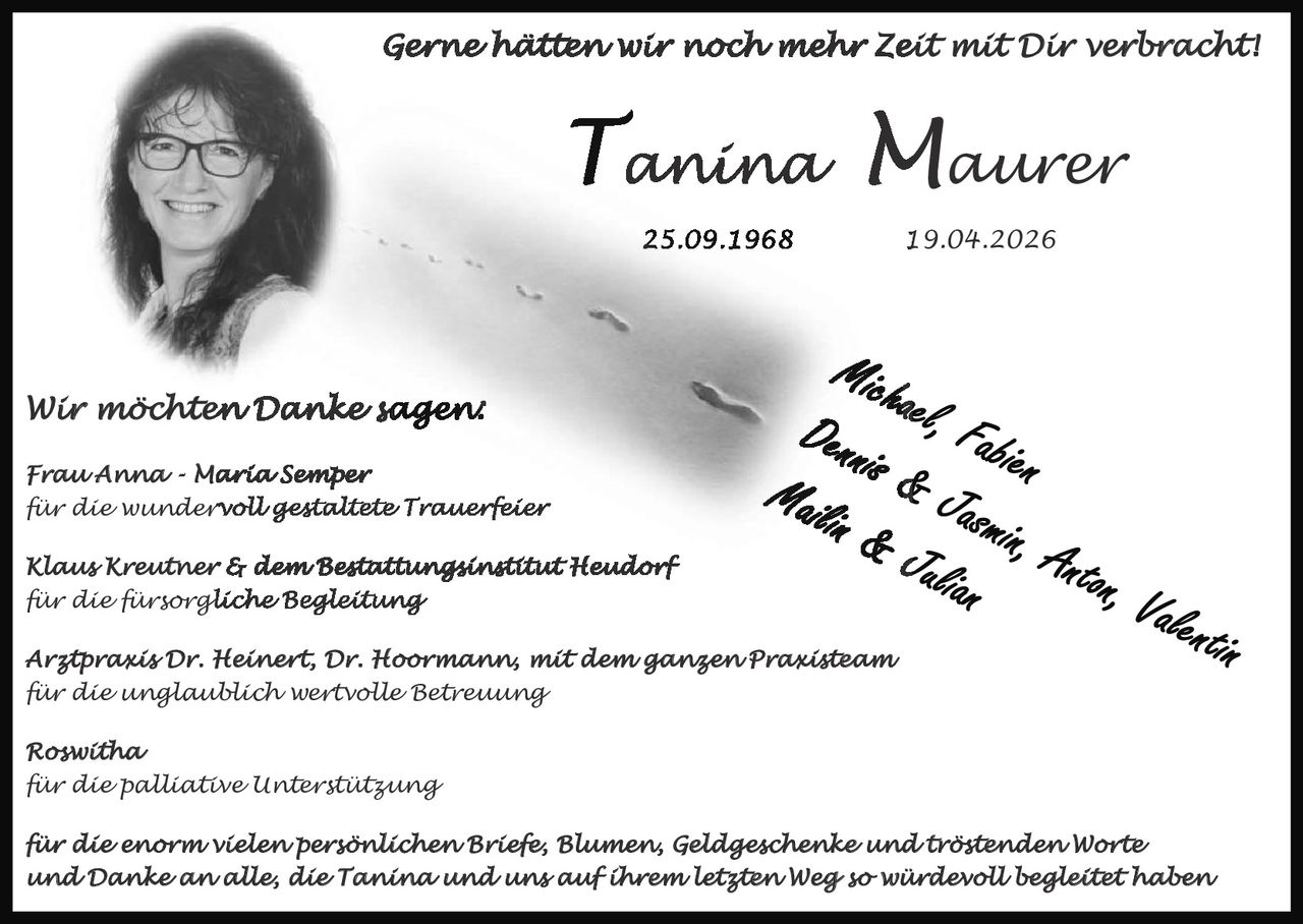 <p>Gerne hätten wir noch mehr Zeit mit Dir verbracht!</p><p><strong>Tanina Maurer</strong></p><p>25.09.1968 - 19.04.2026</p><p>Michael, Fabien<br>Dennis & Jasmin, Anton, Valentin<br>Mailin & Julian</p><p>Wir möchten Danke sagen:</p><p>Frau Anna-Maria Semper<br>für die wundervoll gestaltete Trauerfeier</p><p>Klaus Kreutner & dem Bestattungsinstitut Heudorf<br>für die fürsorgliche Begleitung</p><p>Arztpraxis Dr. Heinert, Dr. Hoormann, mit dem ganzen Praxisteam<br>für die unglaublich wertvolle Betreuung</p><p>Roswitha<br>für die palliative Unterstützung</p><p>für die enorm vielen persönlichen Briefe, Blumen, Geldgeschenke und tröstenden Worte<br>und Danke an alle, die Tanina und uns auf ihrem letzten Weg so würdevoll begleitet haben</p>