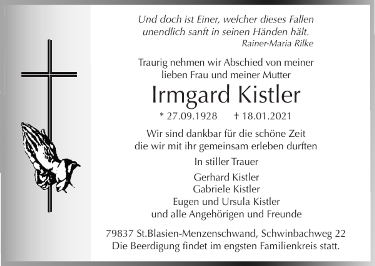 <p>Und doch ist Einer, welcher dieses Fallen<br />unendlich sanft in seinen Händen hält.<br />Rainer-Maria Rilke</p><p>Traurig nehmen wir Abschied von meiner<br />lieben Frau und meiner Mutter</p><p>Irmgard Kistler<br />* 27.09.1928</p><p>† 18.01.2021</p><p>Wir sind dankbar für die schöne Zeit<br />die wir mit ihr gemeinsam erleben durften<br />In stiller Trauer<br />Gerhard Kistler<br />Gabriele Kistler<br />Eugen und Ursula Kistler<br />und alle Angehörigen und Freunde<br />79837 St.Blasien-Menzenschwand, Schwinbachweg 22<br />Die Beerdigung findet im engsten Familienkreis statt.</p>
