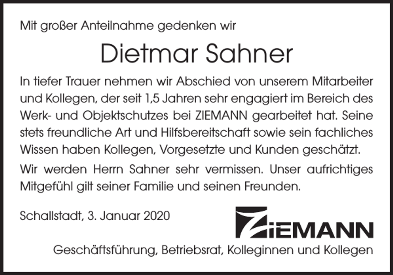<p>Mit großer Anteilnahme gedenken wir</p><p>Dietmar Sahner<br />In tiefer Trauer nehmen wir Abschied von unserem Mitarbeiter<br />und Kollegen, der seit 1,5 Jahren sehr engagiert im Bereich des<br />Werk- und Objektschutzes bei ZIEMANN gearbeitet hat. Seine<br />stets freundliche Art und Hilfsbereitschaft sowie sein fachliches<br />Wissen haben Kollegen, Vorgesetzte und Kunden geschätzt.<br />Wir werden Herrn Sahner sehr vermissen. Unser aufrichtiges<br />Mitgefühl gilt seiner Familie und seinen Freunden.<br />Schallstadt, 3. Januar 2020<br />Geschäftsführung, Betriebsrat, Kolleginnen und Kollegen</p>