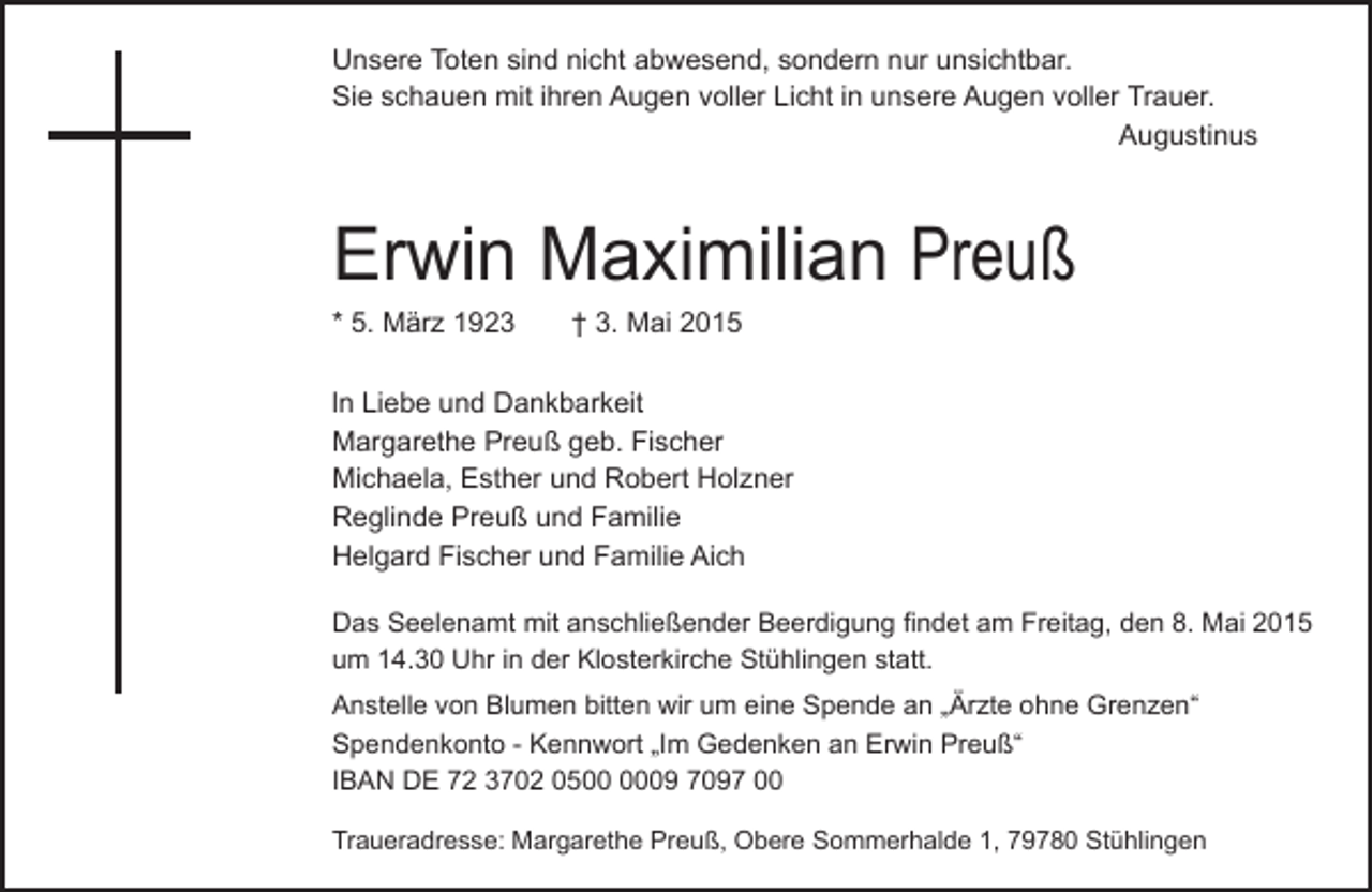 <p>Unsere Toten sind nicht abwesend, sondern nur unsichtbar.<br />Sie schauen mit ihren Augen voller Licht in unsere Augen voller Trauer.<br />Augustinus</p><p>Erwin Maximilian Preuß<br />* 5. März 1923 † 3. Mai 2015</p><p>ln Liebe und Dankbarkeit<br />Margarethe Preuß geb. Fischer<br />Michaela, Esther und Robert Holzner<br />Reglinde Preuß und Familie<br />Helgard Fischer und Familie Aich<br />Das Seelenamt mit anschließender Beerdigung findet am Freitag, den 8. Mai 2015<br />um 14.30 Uhr in der Klosterkirche Stühlingen statt.<br />Anstelle von Blumen bitten wir um eine Spende an „Ärzte ohne Grenzen“<br />Spendenkonto - Kennwort „Im Gedenken an Erwin Preuß“<br />IBAN DE 72 3702 0509 7097 00<br />Traueradresse: Margarethe Preuß, Obere Sommerhalde 1, 79780 Stühlingen</p>