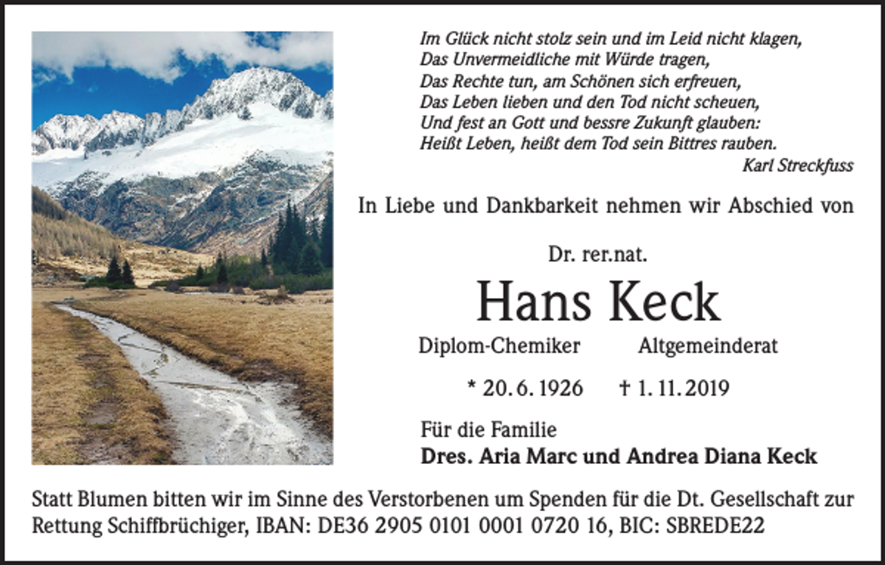 <p>Im Glück nicht stolz sein und im Leid nicht klagen,<br />Das Unvermeidliche mit Würde tragen,<br />Das Rechte tun, am Schönen sich erfreuen,<br />Das Leben lieben und den Tod nicht scheuen,<br />Und fest an Gott und bessre Zukunft glauben:<br />Heißt Leben, heißt dem Tod sein Bittres rauben.<br />Karl Streckfuss</p><p>In Liebe und Dankbarkeit nehmen wir Abschied von<br />Dr. rer.nat.</p><p>Hans Keck</p><p>Diplom-Chemiker Altgemeinderat<br />* 20. 6. 1926 † 1. 11. 2019<br />Für die Familie<br />Dres. Aria Marc und Andrea Diana Keck<br />Statt Blumen bitten wir im Sinne des Verstorbenen um Spenden für die Dt. Gesellschaft zur<br />Rettung Schiffbrüchiger, IBAN: DE36 2905 0101 0001 0720 16, BIC: SBREDE22</p>