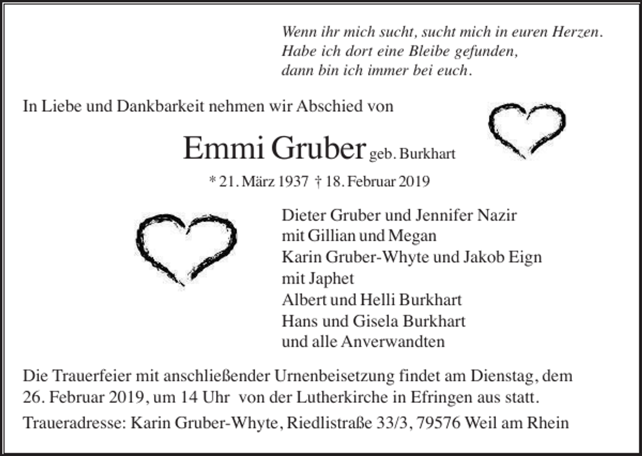 <p>Wenn ihr mich sucht, sucht mich in euren Herzen.<br />Habe ich dort eine Bleibe gefunden,<br />dann bin ich immer bei euch.</p><p>In Liebe und Dankbarkeit nehmen wir Abschied von</p><p>Emmi Gruber geb. Burkhart<br />* 21. März 1937 † 18. Februar 2019</p><p>Dieter Gruber und Jennifer Nazir<br />mit Gillian und Megan<br />Karin Gruber-Whyte und Jakob Eign<br />mit Japhet<br />Albert und Helli Burkhart<br />Hans und Gisela Burkhart<br />und alle Anverwandten<br />Die Trauerfeier mit anschließender Urnenbeisetzung findet am Dienstag, dem<br />26. Februar 2019, um 14 Uhr von der Lutherkirche in Efringen aus statt.<br />Traueradresse: Karin Gruber-Whyte, Riedlistraße 33/3, 79576 Weil am Rhein</p>