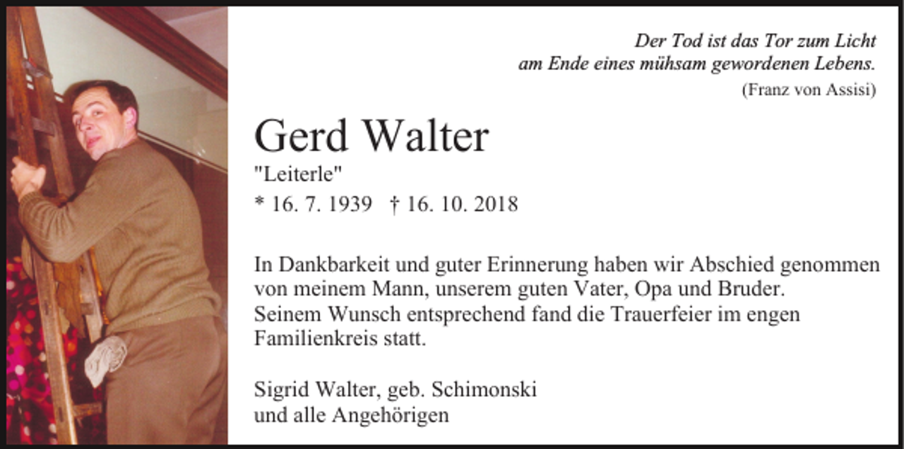<p>Der Tod ist das Tor zum Licht<br />am Ende eines mühsam gewordenen Lebens.<br />(Franz von Assisi)</p><p>Gerd Walter</p><p>"Leiterle"<br />* 16. 7. 1939 † 16. 10. 2018<br />In Dankbarkeit und guter Erinnerung haben wir Abschied genommen<br />von meinem Mann, unserem guten Vater, Opa und Bruder.<br />Seinem Wunsch entsprechend fand die Trauerfeier im engen<br />Familienkreis statt.<br />Sigrid Walter, geb. Schimonski<br />und alle Angehörigen</p>