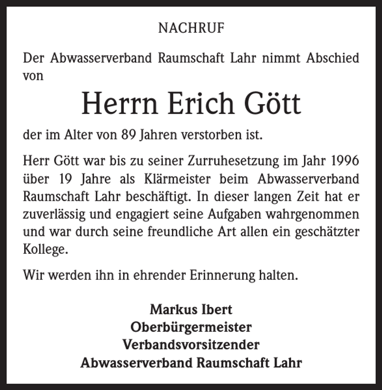 <p>NACHRUF<br />Der Abwasserverband Raumschaft Lahr nimmt Abschied<br />von</p><p>Herrn Erich Gött</p><p>der im Alter von 89 Jahren verstorben ist.<br />Herr Gött war bis zu seiner Zurruhesetzung im Jahr 1996<br />über 19 Jahre als Klärmeister beim Abwasserverband<br />Raumschaft Lahr beschäftigt. In dieser langen Zeit hat er<br />zuverlässig und engagiert seine Aufgaben wahrgenommen<br />und war durch seine freundliche Art allen ein ­geschätzter<br />Kollege.<br />Wir werden ihn in ehrender Erinnerung halten.<br />Markus Ibert<br />Oberbürgermeister<br />Verbandsvorsitzender<br />Abwasserverband Raumschaft Lahr</p>