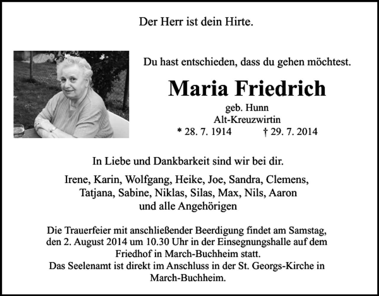 <p>Der Herr ist dein Hirte.<br />Du hast entschieden, dass du gehen möchtest.</p><p>Maria Friedrich<br />geb. Hunn<br />Alt-Kreuzwirtin<br />* 28. 7. 1914<br />† 29. 7. 2014</p><p>In Liebe und Dankbarkeit sind wir bei dir.<br />Irene, Karin, Wolfgang, Heike, Joe, Sandra, Clemens,<br />Tatjana, Sabine, Niklas, Silas, Max, Nils, Aaron<br />und alle Angehörigen<br />Die Trauerfeier mit anschließender Beerdigung findet am Samstag,<br />den 2. August 2014 um 10.30 Uhr in der Einsegnungshalle auf dem<br />Friedhof in March-Buchheim statt.<br />Das Seelenamt ist direkt im Anschluss in der St. Georgs-Kirche in<br />March-Buchheim.</p>