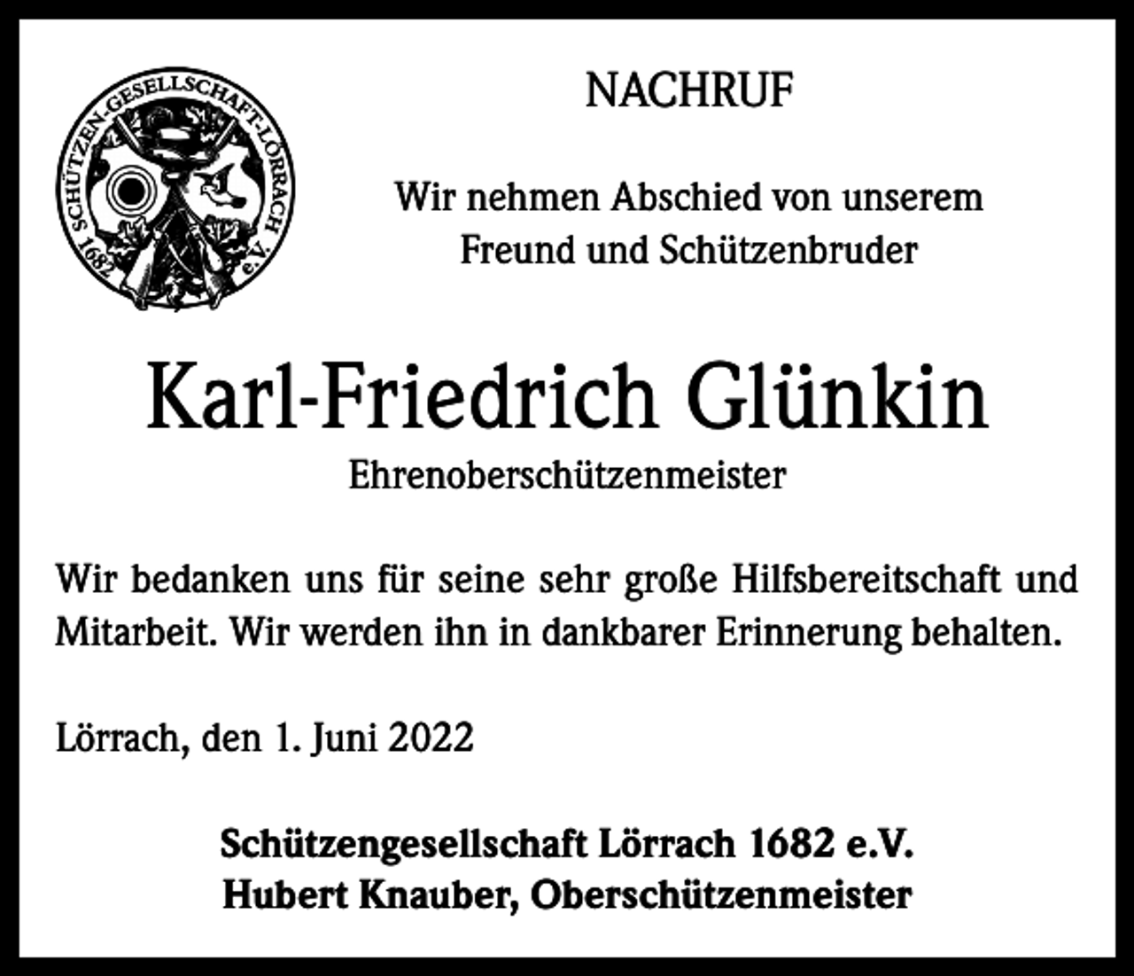 <p>NACHRUF<br />Wir nehmen Abschied von unserem<br />Freund und Schützenbruder</p><p>Karl-Friedrich Glünkin<br />Ehrenoberschützenmeister</p><p>Wir bedanken uns für seine sehr große Hilfsbereitschaft und<br />Mitarbeit. Wir werden ihn in dankbarer Erinnerung behalten.<br />Lörrach, den 1. Juni 2022<br />Schützengesellschaft Lörrach 1682 e.V.<br />Hubert Knauber, Oberschützenmeister</p>