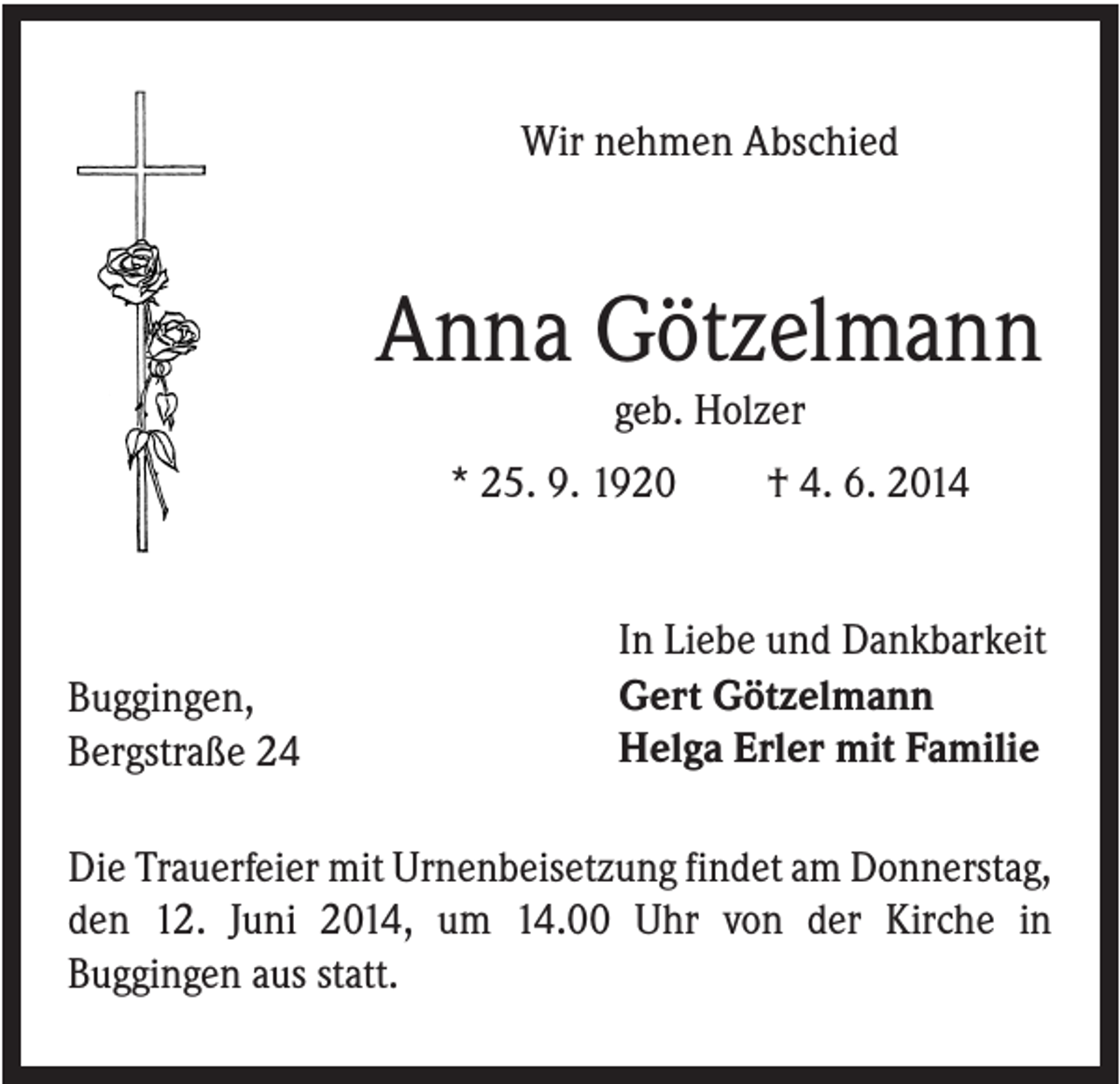<p>Wir nehmen Abschied</p><p>Anna Götzelmann<br />geb. Holzer<br />* 25. 9. 1920</p><p>Buggingen,<br />Bergstraße 24</p><p>† 4. 6. 2014</p><p>In Liebe und Dankbarkeit<br />Gert Götzelmann<br />Helga Erler mit Familie</p><p>Die Trauerfeier mit Urnenbeisetzung findet am Donnerstag,<br />den 12. Juni 2014, um 14.00 Uhr von der Kirche in<br />Buggingen aus statt.</p>