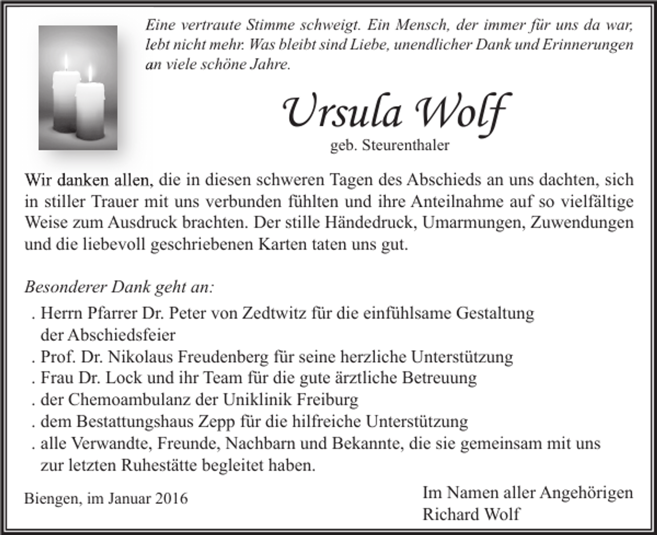 <p>Eine vertraute Stimme schweigt. Ein Mensch, der immer für uns da war,<br />lebt nicht mehr. Was bleibt sind Liebe, unendlicher Dank und Erinnerungen<br />an viele schöne Jahre.</p><p>Ursula Wolf<br />geb. Steurenthaler</p><p>Wir danken allen, die in diesen schweren Tagen des Abschieds an uns dachten, sich<br />in stiller Trauer mit uns verbunden fühlten und ihre Anteilnahme auf so vielfältige<br />Weise zum Ausdruck brachten. Der stille Händedruck, Umarmungen, Zuwendungen<br />und die liebevoll geschriebenen Karten taten uns gut.<br />Besonderer Dank geht an:<br />. Herrn Pfarrer Dr. Peter von Zedtwitz für die einfühlsame Gestaltung<br />der Abschiedsfeier<br />. Prof. Dr. Nikolaus Freudenberg für seine herzliche Unterstützung<br />. Frau Dr. Lock und ihr Team für die gute ärztliche Betreuung<br />. der Chemoambulanz der Uniklinik Freiburg<br />. dem Bestattungshaus Zepp für die hilfreiche Unterstützung<br />. alle Verwandte, Freunde, Nachbarn und Bekannte, die sie gemeinsam mit uns<br />zur letzten Ruhestätte begleitet haben.<br />Biengen, im Januar 2016</p><p>Im Namen aller Angehörigen<br />Richard Wolf</p>