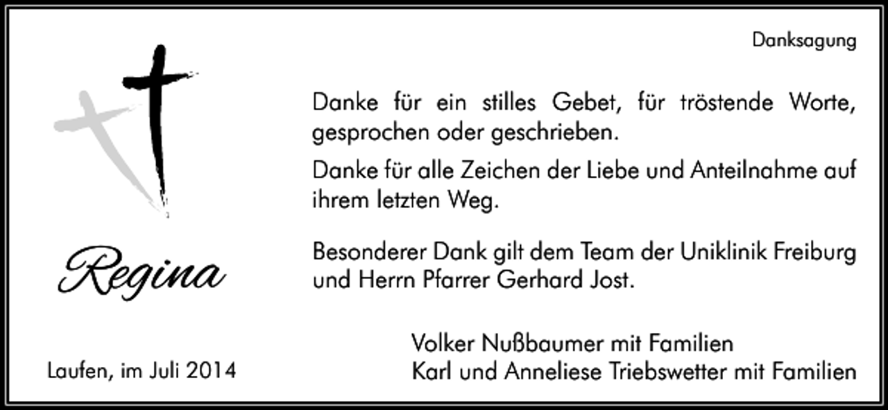 <p>Danksagung</p><p>Danke für ein stilles Gebet, für tröstende Worte,<br />gesprochen oder geschrieben.<br />Danke für alle Zeichen der Liebe und Anteilnahme auf<br />ihrem letzten Weg.</p><p>Regina<br />Laufen, im Juli 2014</p><p>Besonderer Dank gilt dem Team der Uniklinik Freiburg<br />und Herrn Pfarrer Gerhard Jost.<br />Volker Nußbaumer mit Familien<br />Karl und Anneliese Triebswetter mit Familien</p>