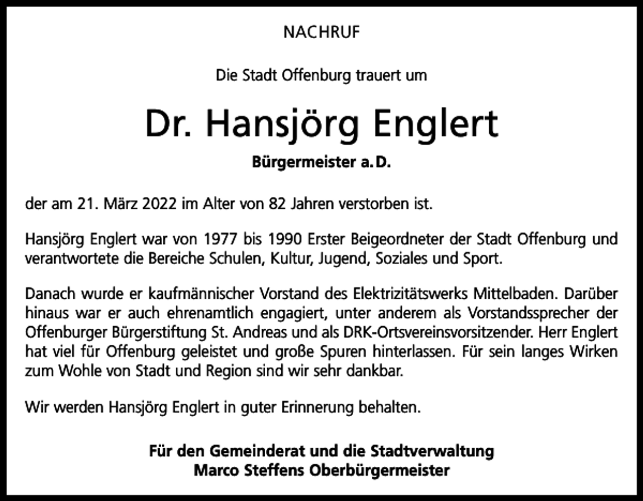 <p>NACHRUF<br />Die Stadt Offenburg trauert um</p><p>Dr. Hansjörg Englert<br />Bürgermeister a. D.<br />der am 21. März 2022 im Alter von 82 Jahren verstorben ist.<br />Hansjörg Englert war von 1977 bis 1990 Erster Beigeordneter der Stadt Offenburg und<br />verantwortete die Bereiche Schulen, Kultur, Jugend, Soziales und Sport.<br />Danach wurde er kaufmännischer Vorstand des Elektrizitätswerks Mittelbaden. Darüber<br />hinaus war er auch ehrenamtlich engagiert, unter anderem als Vorstandssprecher der<br />Offenburger Bürgerstiftung St. Andreas und als DRK-Ortsvereinsvorsitzender. Herr Englert<br />hat viel für Offenburg geleistet und große Spuren hinterlassen. Für sein langes Wirken<br />zum Wohle von Stadt und Region sind wir sehr dankbar.<br />Wir werden Hansjörg Englert in guter Erinnerung behalten.<br />Für den Gemeinderat und die Stadtverwaltung<br />Marco Steffens Oberbürgermeister</p>