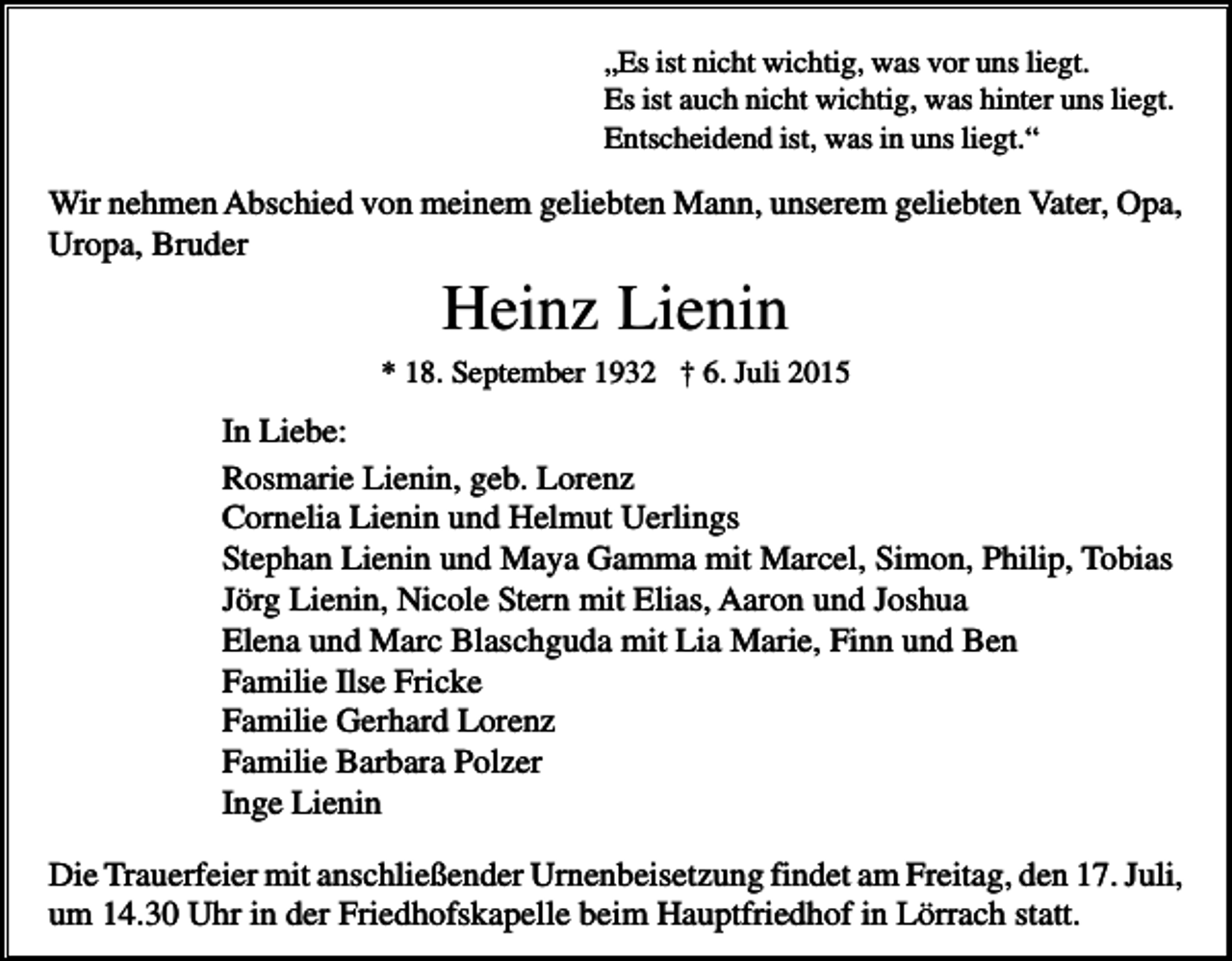 <p>„Es ist nicht wichtig, was vor uns liegt.<br />Es ist auch nicht wichtig, was hinter uns liegt.<br />Entscheidend ist, was in uns liegt.“</p><p>Wir nehmen Abschied von meinem geliebten Mann, unserem geliebten Vater, Opa,<br />Uropa, Bruder</p><p>Heinz Lienin<br />* 18. September 1932 † 6. Juli 2015</p><p>In Liebe:<br />Rosmarie Lienin, geb. Lorenz<br />Cornelia Lienin und Helmut Uerlings<br />Stephan Lienin und Maya Gamma mit Marcel, Simon, Philip, Tobias<br />Jörg Lienin, Nicole Stern mit Elias, Aaron und Joshua<br />Elena und Marc Blaschguda mit Lia Marie, Finn und Ben<br />Familie Ilse Fricke<br />Familie Gerhard Lorenz<br />Familie Barbara Polzer<br />Inge Lienin<br />Die Trauerfeier mit anschließender Urnenbeisetzung findet am Freitag, den 17. Juli,<br />um 14.30 Uhr in der Friedhofskapelle beim Hauptfriedhof in Lörrach statt.</p>