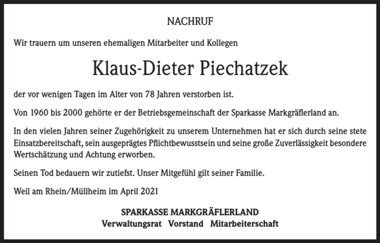 <p>NACHRUF<br />Wir trauern um unseren ehemaligen Mitarbeiter und Kollegen</p><p>Klaus-Dieter Piechatzek<br />der vor wenigen Tagen im Alter von 78 Jahren verstorben ist.<br />Von 1960 bis 2000 gehörte er der Betriebsgemeinschaft der Sparkasse Markgräflerland an.<br />In den vielen Jahren seiner Zugehörigkeit zu unserem Unternehmen hat er sich durch seine stete<br />Einsatzbereitschaft, sein ausgeprägtes Pflichtbewusstsein und seine große Zuverlässigkeit besondere<br />Wertschätzung und Achtung erworben.<br />Seinen Tod bedauern wir zutiefst. Unser Mitgefühl gilt seiner Familie.<br />Weil am Rhein/Müllheim im April 2021<br />SPARKASSE MARKGRÄFLERLAND<br />Verwaltungsrat Vorstand Mitarbeiterschaft</p>