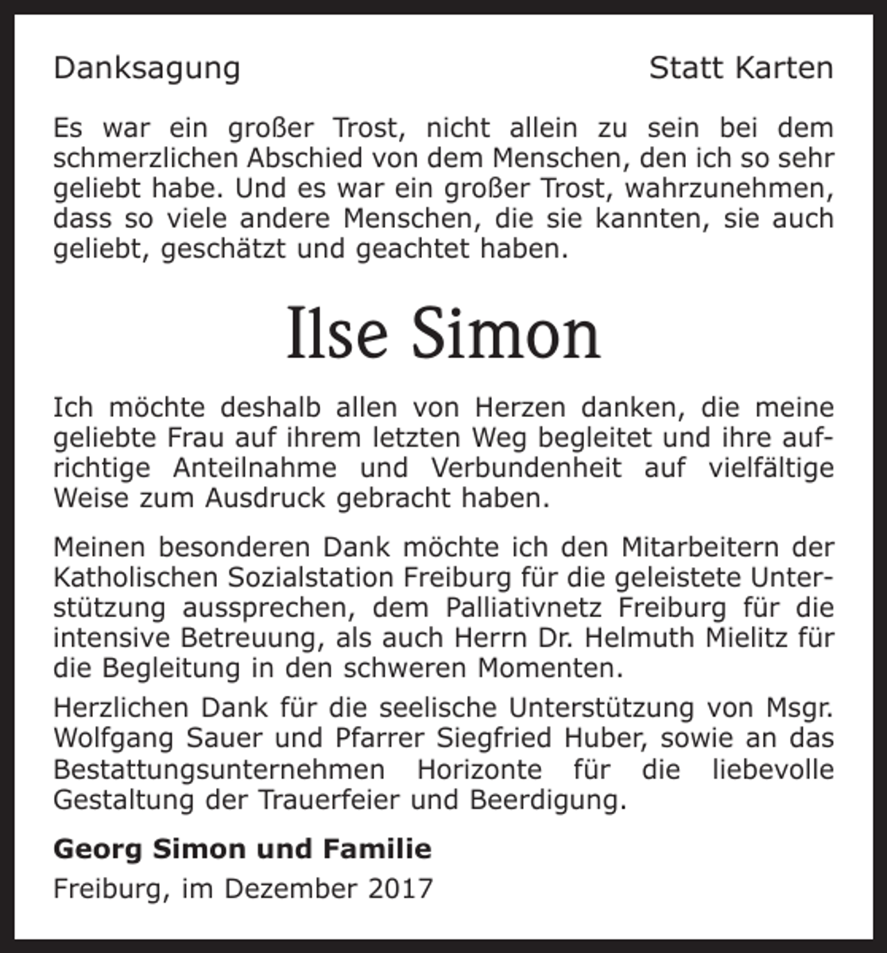 <p>Danksagung</p><p>Statt Karten</p><p>Es war ein großer Trost, nicht allein zu sein bei dem<br />schmerzlichen Abschied von dem Menschen, den ich so sehr<br />geliebt habe. Und es war ein großer Trost, wahrzunehmen,<br />dass so viele andere Menschen, die sie kannten, sie auch<br />geliebt, geschätzt und geachtet haben.</p><p>Ilse Simon<br />Ich möchte deshalb allen von Herzen danken, die meine<br />geliebte Frau auf ihrem letzten Weg begleitet und ihre aufrichtige Anteilnahme und Verbundenheit auf vielfältige<br />Weise zum Ausdruck gebracht haben.<br />Meinen besonderen Dank möchte ich den Mitarbeitern der<br />Katholischen Sozialstation Freiburg für die geleistete Unterstützung aussprechen, dem Palliativnetz Freiburg für die<br />intensive Betreuung, als auch Herrn Dr. Helmuth Mielitz für<br />die Begleitung in den schweren Momenten.<br />Herzlichen Dank für die seelische Unterstützung von Msgr.<br />Wolfgang Sauer und Pfarrer Siegfried Huber, sowie an das<br />Bestattungsunternehmen Horizonte für die liebevolle<br />Gestaltung der Trauerfeier und Beerdigung.<br />Georg Simon und Familie<br />Freiburg, im Dezember 2017</p>