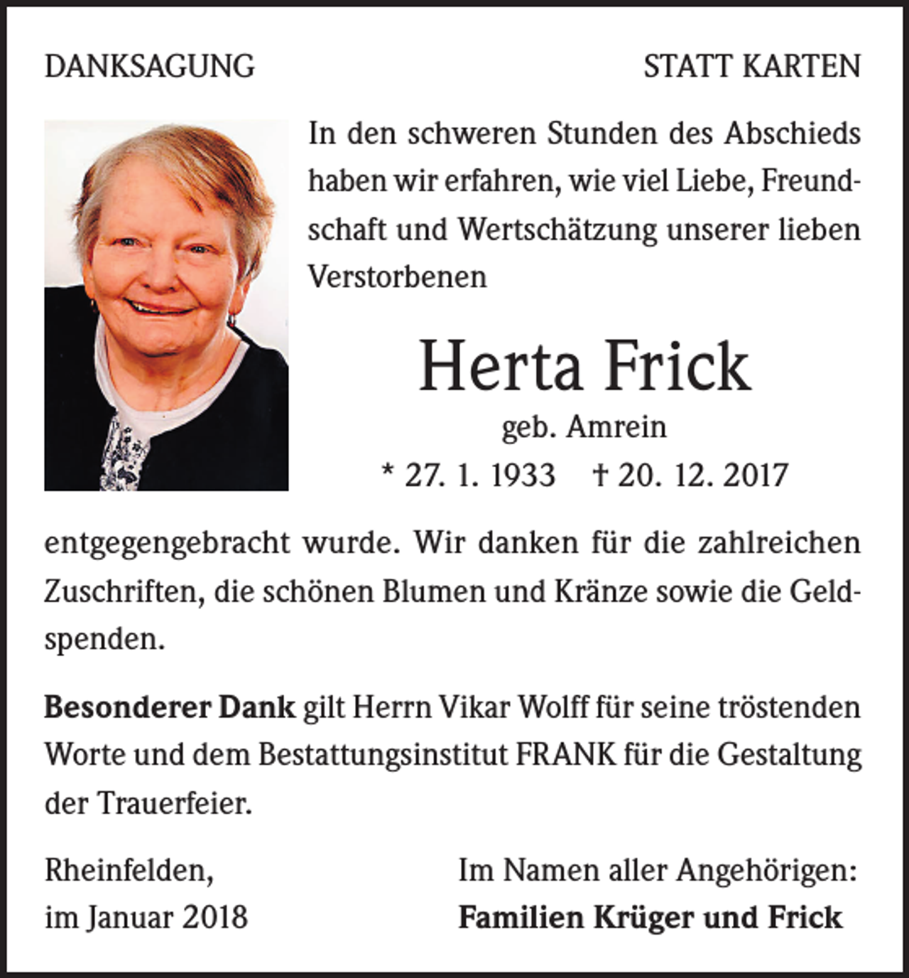 <p>DANKSAGUNG</p><p>STATT KARTEN<br />In den schweren Stunden des Abschieds<br />haben wir erfahren, wie viel Liebe, Freundschaft und Wertschätzung unserer lieben<br />Verstorbenen</p><p>Herta Frick</p><p>geb. Amrein<br />* 27. 1. 1933 † 20. 12. 2017<br />entgegengebracht wurde. Wir danken für die zahlreichen<br />Zuschriften, die schönen Blumen und Kränze sowie die Geldspenden.<br />Besonderer Dank gilt Herrn Vikar Wolff für seine tröstenden<br />Worte und dem Bestattungsinstitut FRANK für die Gestaltung<br />der Trauerfeier.<br />Rheinfelden,<br />im Januar 2018</p><p>Im Namen aller Angehörigen:<br />Familien Krüger und Frick</p>