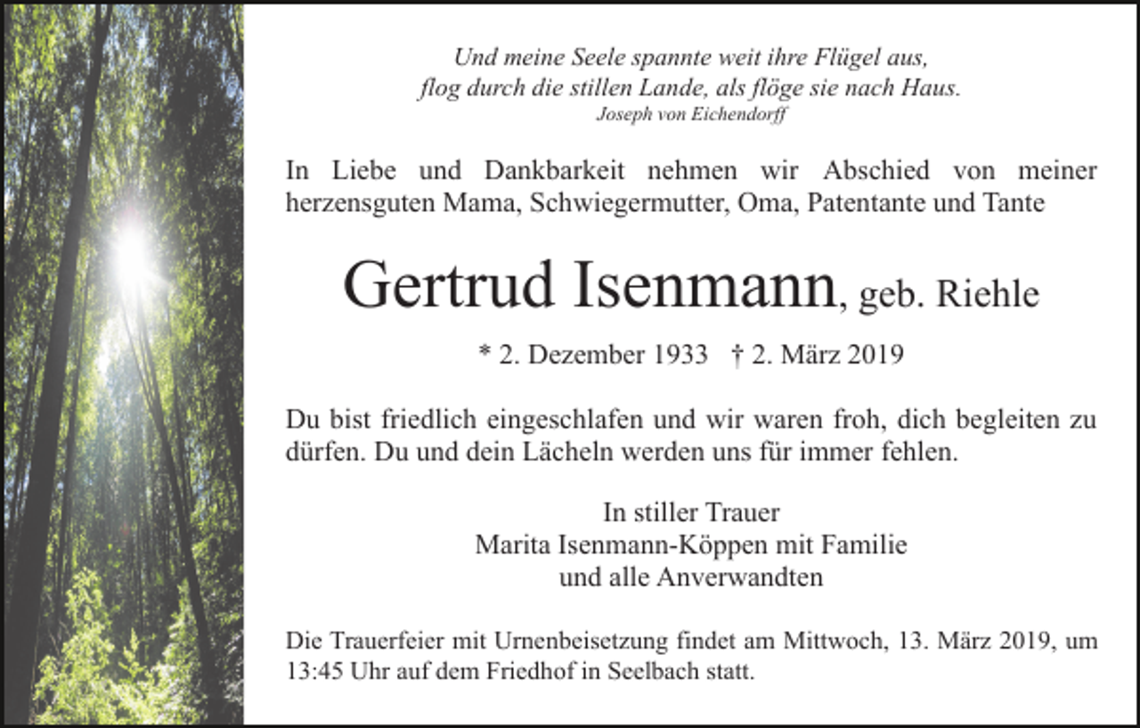 <p>Und meine Seele spannte weit ihre Flügel aus,<br />flog durch die stillen Lande, als flöge sie nach Haus.<br />Joseph von Eichendorff</p><p>In Liebe und Dankbarkeit nehmen wir Abschied von meiner<br />herzensguten Mama, Schwiegermutter, Oma, Patentante und Tante</p><p>Gertrud Isenmann, geb. Riehle<br />* 2. Dezember 1933 † 2. März 2019<br />Du bist friedlich eingeschlafen und wir waren froh, dich begleiten zu<br />dürfen. Du und dein Lächeln werden uns für immer fehlen.<br />In stiller Trauer<br />Marita Isenmann-Köppen mit Familie<br />und alle Anverwandten<br />Die Trauerfeier mit Urnenbeisetzung findet am Mittwoch, 13. März 2019, um<br />13:45 Uhr auf dem Friedhof in Seelbach statt.</p>