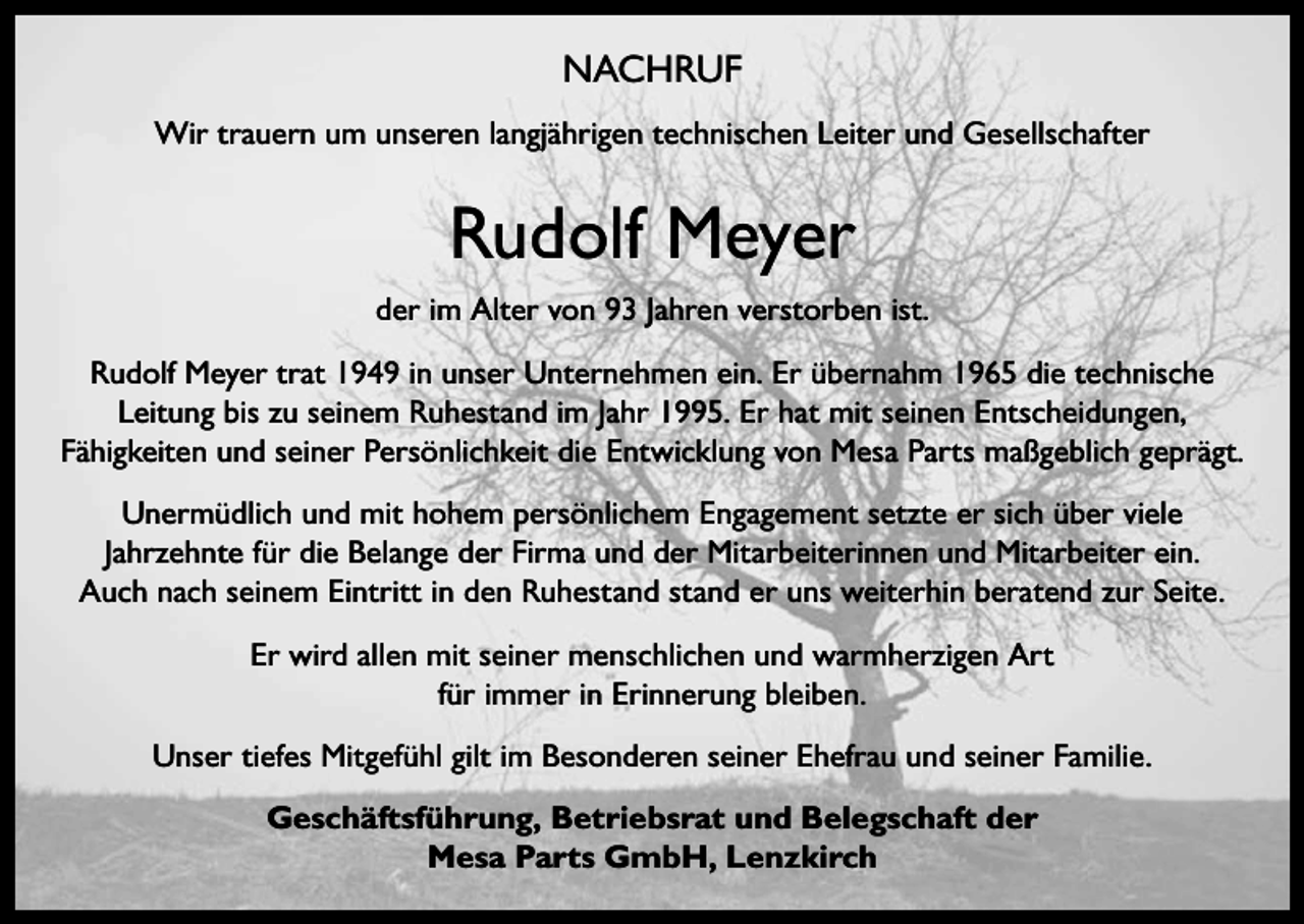 <p>NACHRUF<br />Wir trauern um unseren langjährigen technischen Leiter und Gesellschafter</p><p>Rudolf Meyer<br />der im Alter von 93 Jahren verstorben ist.<br />Rudolf Meyer trat 1949 in unser Unternehmen ein. Er übernahm 1965 die technische<br />Leitung bis zu seinem Ruhestand im Jahr 1995. Er hat mit seinen Entscheidungen,<br />Fähigkeiten und seiner Persönlichkeit die Entwicklung von Mesa Parts maßgeblich geprägt.<br />Unermüdlich und mit hohem persönlichem Engagement setzte er sich über viele<br />Jahrzehnte für die Belange der Firma und der Mitarbeiterinnen und Mitarbeiter ein.<br />Auch nach seinem Eintritt in den Ruhestand stand er uns weiterhin beratend zur Seite.<br />Er wird allen mit seiner menschlichen und warmherzigen Art<br />für immer in Erinnerung bleiben.<br />Unser tiefes Mitgefühl gilt im Besonderen seiner Ehefrau und seiner Familie.<br />Geschäftsführung, Betriebsrat und Belegschaft der<br />Mesa Parts GmbH, Lenzkirch</p>