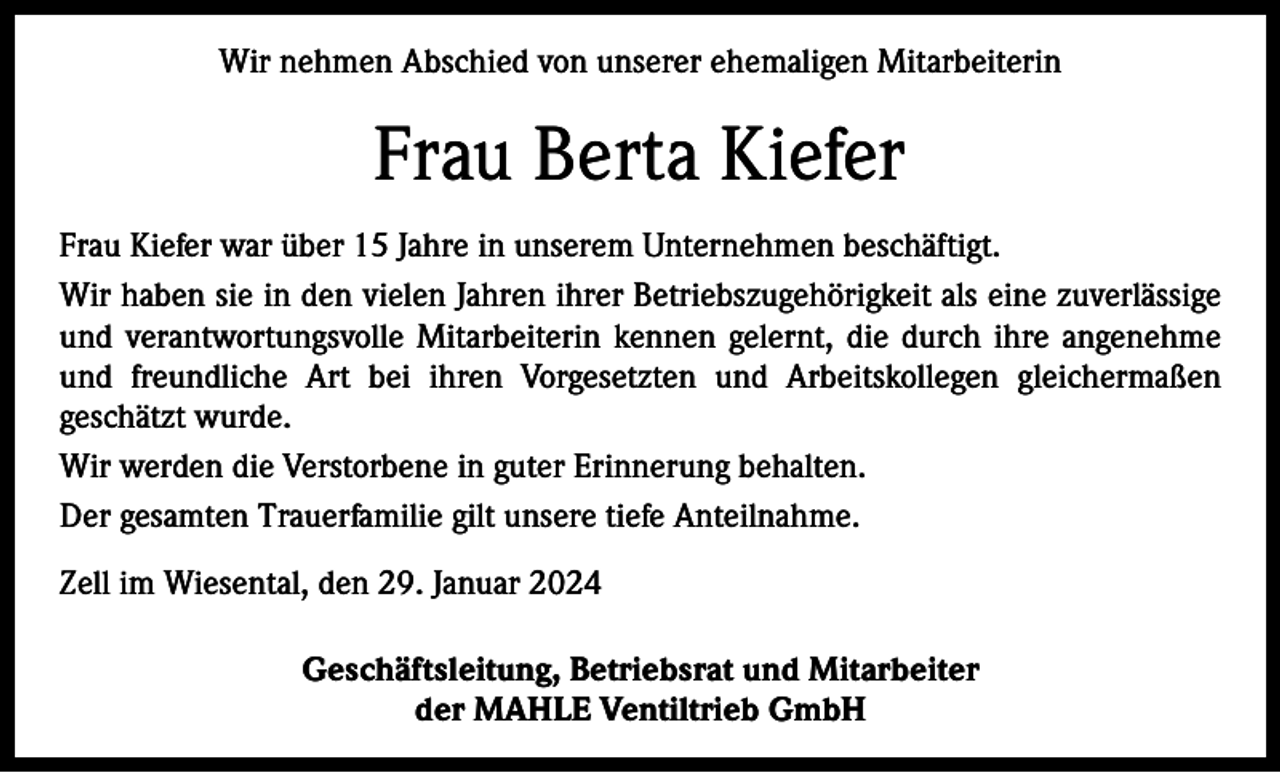 <p>Wir nehmen Abschied von unserer ehemaligen Mitarbeiterin</p><p>Frau Berta Kiefer<br />Frau Kiefer war über 15 Jahre in unserem Unternehmen beschäftigt.<br />Wir haben sie in den vielen Jahren ihrer Betriebszugehörigkeit als eine zuverlässige<br />und verantwortungsvolle Mitarbeiterin kennen gelernt, die durch ihre angenehme<br />und freundliche Art bei ihren Vorgesetzten und Arbeitskollegen gleichermaßen<br />geschätzt wurde.<br />Wir werden die Verstorbene in guter Erinnerung behalten.<br />Der gesamten Trauerfamilie gilt unsere tiefe Anteilnahme.<br />Zell im Wiesental, den 29. Januar 2024<br />Geschäftsleitung, Betriebsrat und Mitarbeiter<br />der MAHLE Ventiltrieb GmbH</p>