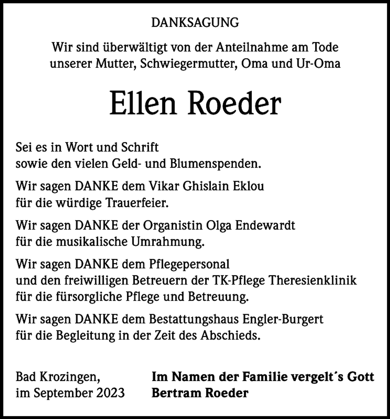<p>DANKSAGUNG<br />Wir sind überwältigt von der Anteilnahme am Tode<br />unserer Mutter, Schwiegermutter, Oma und Ur-Oma</p><p>Ellen Roeder<br />Sei es in Wort und Schrift<br />sowie den vielen Geld- und Blumenspenden.<br />Wir sagen DANKE dem Vikar Ghislain Eklou<br />für die würdige Trauerfeier.<br />Wir sagen DANKE der Organistin Olga Endewardt<br />für die musikalische Umrahmung.<br />Wir sagen DANKE dem Pflegepersonal<br />und den freiwilligen Betreuern der TK-Pflege Theresienklinik<br />für die fürsorgliche Pflege und Betreuung.<br />Wir sagen DANKE dem Bestattungshaus Engler-Burgert<br />für die Begleitung in der Zeit des Abschieds.<br />Bad Krozingen,<br />im September 2023</p><p>Im Namen der Familie vergelt´s Gott<br />Bertram Roeder</p>