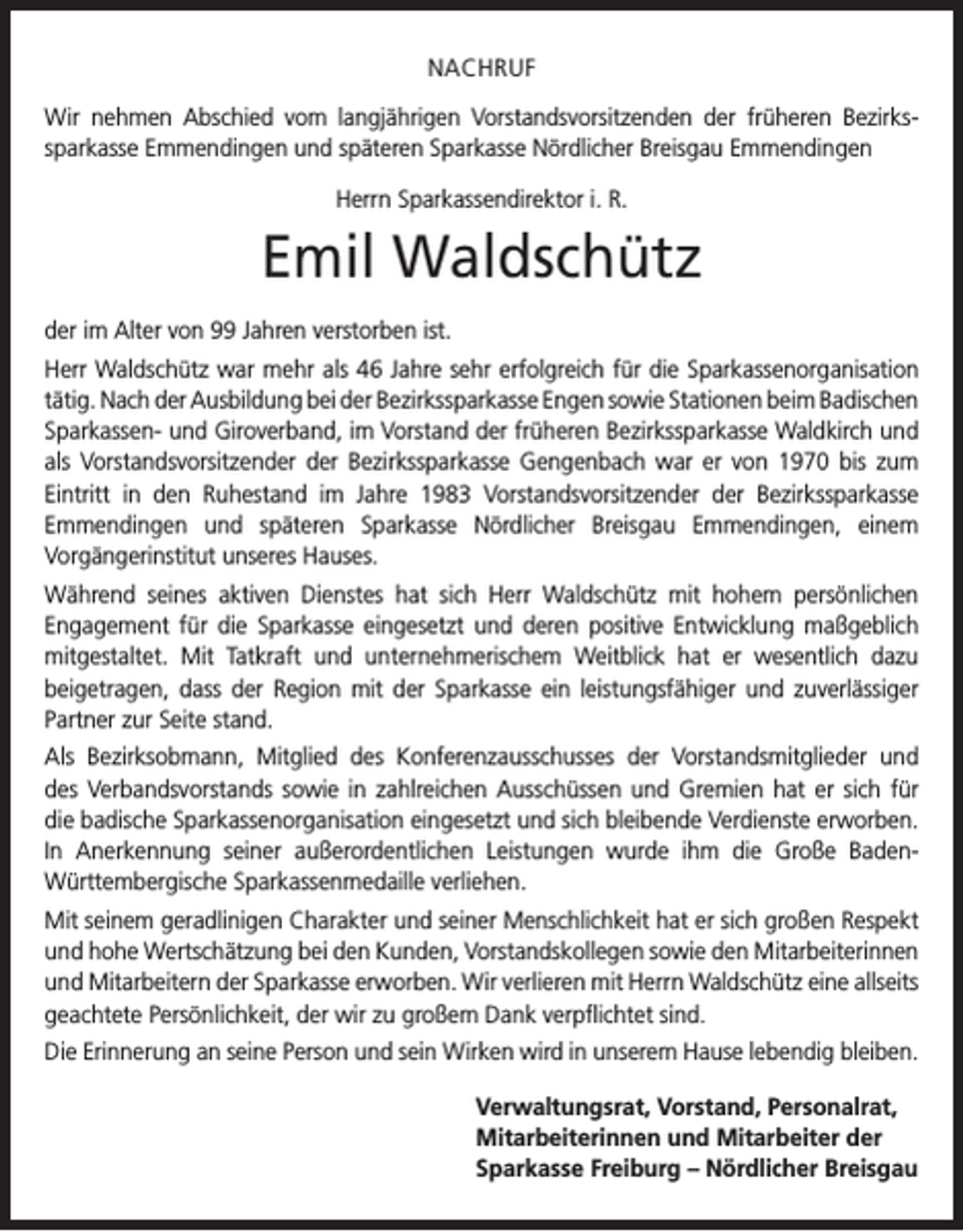 <p>NACHRUF<br />Wir nehmen Abschied vom langjährigen Vorstandsvorsitzenden der früheren Bezirks­<br />sparkasse Emmendingen und späteren Sparkasse Nördlicher Breisgau Emmendingen<br />Herrn Sparkassendirektor i. R.</p><p>Emil Waldschütz<br />der im Alter von 99 Jahren verstorben ist.<br />Herr Waldschütz war mehr als 46 Jahre sehr erfolgreich für die Sparkassenorganisation<br />tätig. Nach der Ausbildung bei der Bezirkssparkasse Engen sowie Stationen beim B<br />­ adischen<br />Sparkassen- und Giroverband, im Vorstand der früheren Bezirkssparkasse Waldkirch und<br />als Vorstandsvorsitzender der Bezirkssparkasse Gengenbach war er von 1970 bis zum<br />Eintritt in den Ruhestand im Jahre 1983 Vorstandsvorsitzender der Bezirkssparkasse<br />­<br />Emmendingen und späteren Sparkasse Nördlicher Breisgau Emmendingen, einem<br />­<br />­Vorgängerinstitut unseres Hauses.<br />Während seines aktiven Dienstes hat sich Herr Waldschütz mit hohem persönlichen<br />­Engagement für die Sparkasse eingesetzt und deren positive Entwicklung maßgeblich<br />mitgestaltet. Mit Tatkraft und unternehmerischem Weitblick hat er wesentlich dazu<br />­beigetragen, dass der Region mit der Sparkasse ein leistungsfähiger und zuverlässiger<br />Partner zur Seite stand.<br />Als Bezirksobmann, Mitglied des Konferenzausschusses der Vorstandsmitglieder und<br />des Verbandsvorstands sowie in zahlreichen Ausschüssen und Gremien hat er sich für<br />die badische Sparkassenorganisation eingesetzt und sich bleibende Verdienste erworben.<br />In Anerkennung seiner außerordentlichen Leistungen wurde ihm die Große BadenWürttembergische Sparkassenmedaille verliehen.<br />Mit seinem geradlinigen Charakter und seiner Menschlichkeit hat er sich großen Respekt<br />und hohe Wertschätzung bei den Kunden, Vorstandskollegen sowie den Mitarbeiterinnen<br />und Mitarbeitern der Sparkasse erworben. Wir verlieren mit Herrn Waldschütz eine allseits<br />geachtete Persönlichkeit, der wir zu großem Dank verpflichtet sind.<br />Die Erinnerung an seine Person und sein Wirken wird in unserem Hause lebendig bleiben.</p><p>Verwaltungsrat, Vorstand, Personalrat,<br />Mitarbeiterinnen und Mitarbeiter der<br />Sparkasse Freiburg – Nördlicher Breisgau</p>