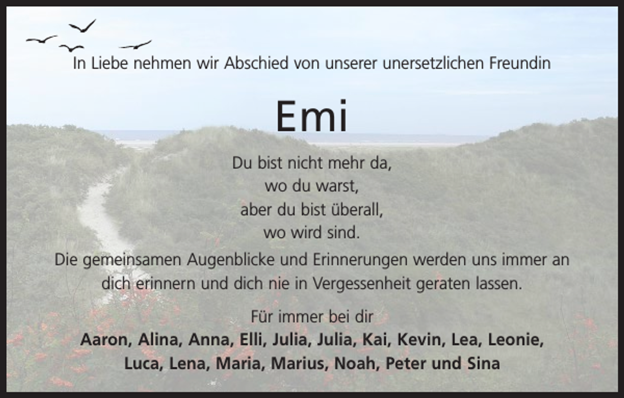 <p>In Liebe nehmen wir Abschied von unserer unersetzlichen Freundin</p><p>Emi<br />Du bist nicht mehr da,<br />wo du warst,<br />aber du bist überall,<br />wo wird sind.<br />Die gemeinsamen Augenblicke und Erinnerungen werden uns immer an<br />dich erinnern und dich nie in Vergessenheit geraten lassen.<br />Für immer bei dir<br />Aaron, Alina, Anna, Elli, Julia, Julia, Kai, Kevin, Lea, Leonie,<br />Luca, Lena, Maria, Marius, Noah, Peter und Sina</p>