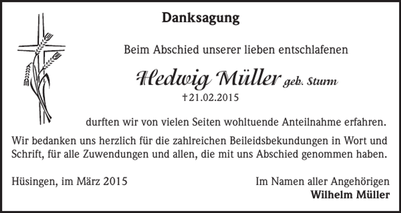 <p>Danksagung<br />Beim Abschied unserer lieben entschlafenen</p><p>Hedwig Müller geb. Sturm<br />† 21.02.2015</p><p>durften wir von vielen Seiten wohltuende Anteilnahme erfahren.<br />Wir bedanken uns herzlich für die zahlreichen Beileidsbekundungen in Wort und<br />Schrift, für alle Zuwendungen und allen, die mit uns Abschied genommen haben.<br />Hüsingen, im März 2015</p><p>Im Namen aller Angehörigen<br />Wilhelm Müller</p>