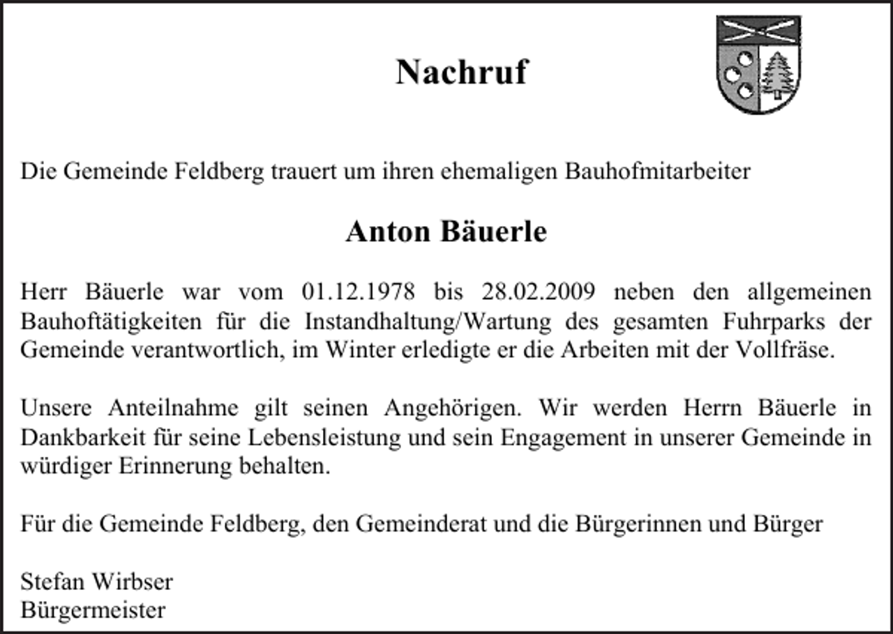 <p>Nachruf<br />Die Gemeinde Feldberg trauert um ihren ehemaligen Bauhofmitarbeiter</p><p>Anton Bäuerle<br />Herr Bäuerle war vom 01.12.1978 bis 28.02.2009 neben den allgemeinen<br />Bauhoftätigkeiten für die Instandhaltung/Wartung des gesamten Fuhrparks der<br />Gemeinde verantwortlich, im Winter erledigte er die Arbeiten mit der Vollfräse.<br />Unsere Anteilnahme gilt seinen Angehörigen. Wir werden Herrn Bäuerle in<br />Dankbarkeit für seine Lebensleistung und sein Engagement in unserer Gemeinde in<br />würdiger Erinnerung behalten.<br />Für die Gemeinde Feldberg, den Gemeinderat und die Bürgerinnen und Bürger<br />Stefan Wirbser<br />Bürgermeister</p>