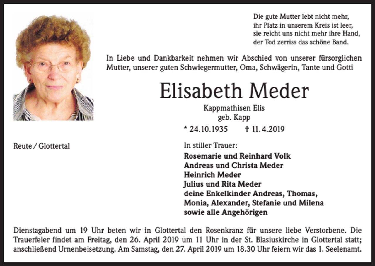 <p>Die gute Mutter lebt nicht mehr,<br />ihr Platz in unserem Kreis ist leer,<br />sie reicht uns nicht mehr ihre Hand,<br />der Tod zerriss das schöne Band.</p><p>In Liebe und Dankbarkeit nehmen wir Abschied von unserer fürsorglichen<br />­Mutter, unserer guten Schwiegermutter, Oma, Schwägerin, Tante und Gotti</p><p>Elisabeth Meder<br />Kappmathisen Elis<br />geb. Kapp<br />* 24.10.1935<br />† 11. 4.2019</p><p>Reute / Glottertal</p><p>In stiller Trauer:<br />Rosemarie und Reinhard Volk<br />Andreas und Christa Meder<br />Heinrich Meder<br />Julius und Rita Meder<br />deine Enkelkinder Andreas, Thomas,<br />Monia, Alexander, Stefanie und Milena<br />sowie alle Angehörigen</p><p>Dienstagabend um 19 Uhr beten wir in Glottertal den Rosenkranz für unsere liebe Verstorbene. Die<br />­Trauerfeier findet am Freitag, den 26. April 2019 um 11 Uhr in der St. Blasiuskirche in Glottertal statt;<br />­anschließend Urnenbeisetzung. Am Samstag, den 27. April 2019 um 18.30 Uhr feiern wir das 1. Seelenamt.</p>
