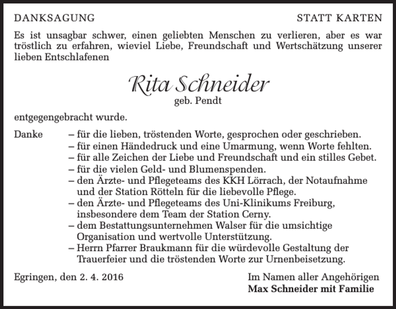 <p>DANKSAGUNG</p><p>STATT KARTEN</p><p>Es ist unsagbar schwer, einen geliebten Menschen zu verlieren, aber es war<br />tröstlich zu erfahren, wieviel Liebe, Freundschaft und Wertschätzung unserer<br />lieben Entschlafenen</p><p>Rita Schneider<br />geb. Pendt</p><p>entgegengebracht wurde.<br />Danke</p><p>– für die lieben, tröstenden Worte, gesprochen oder geschrieben.<br />– für einen Händedruck und eine Umarmung, wenn Worte fehlten.<br />– für alle Zeichen der Liebe und Freundschaft und ein stilles Gebet.<br />– für die vielen Geld- und Blumenspenden.<br />–d<br />en Ärzte- und Pflegeteams des KKH Lörrach, der Notaufnahme<br />und der Station Rötteln für die liebevolle Pflege.<br />–d<br />en Ärzte- und Pflegeteams des Uni-Klinikums Freiburg,<br />insbesondere dem Team der Station Cerny.<br />–d<br />em Bestattungsunternehmen Walser für die umsichtige<br />Organisation und wertvolle Unterstützung.<br />–H<br />errn Pfarrer Braukmann für die würdevolle Gestaltung der<br />Trauerfeier und die tröstenden Worte zur Urnenbeisetzung.</p><p>Egringen, den 2. 4. 2016</p><p>Im Namen aller Angehörigen<br />Max Schneider mit Familie</p>