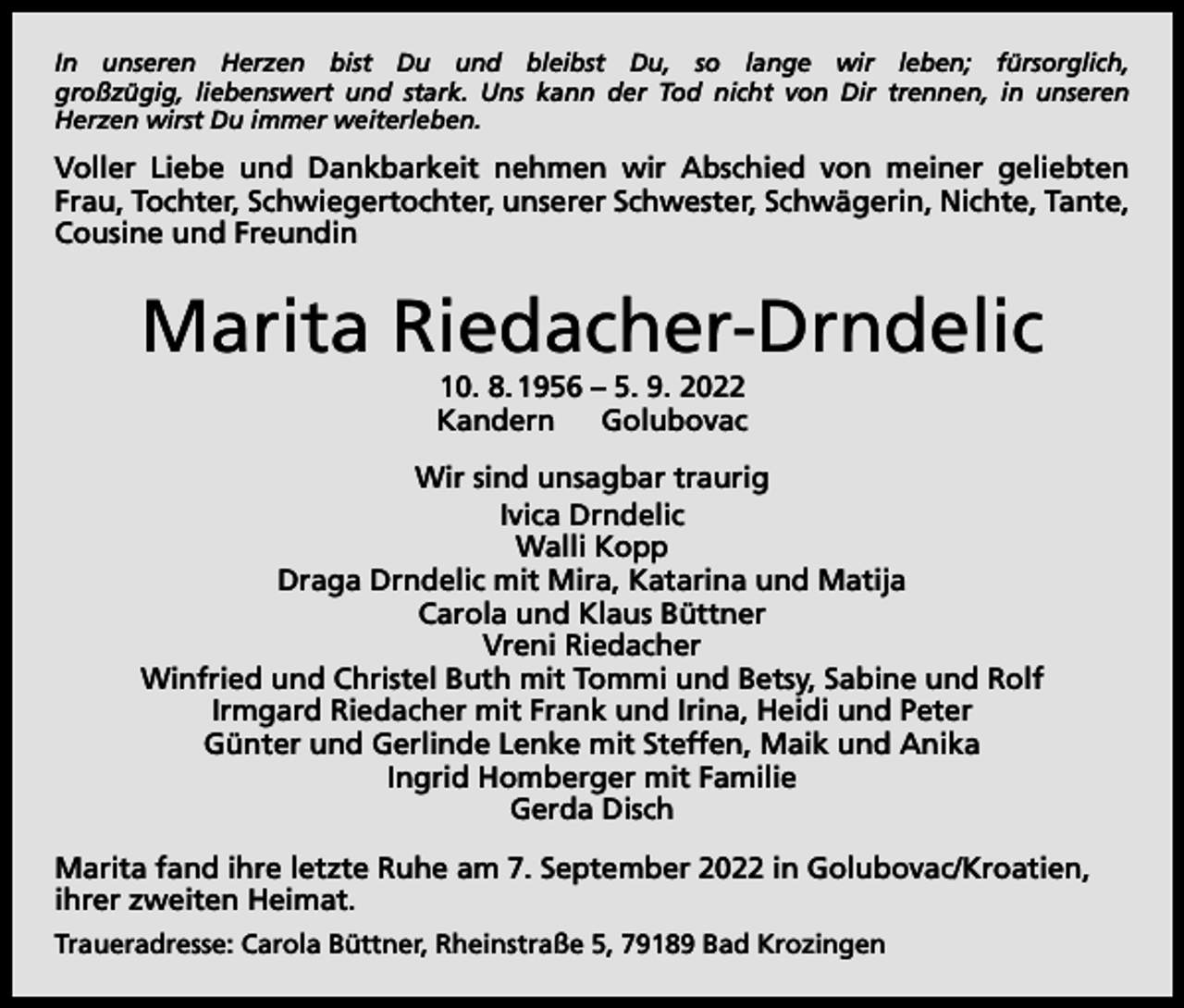 <p>In unseren Herzen bist Du und bleibst Du, so lange wir leben; fürsorglich,<br />großzügig, liebenswert und stark. Uns kann der Tod nicht von Dir trennen, in unseren<br />Herzen wirst Du immer weiterleben.</p><p>Voller Liebe und Dankbarkeit nehmen wir Abschied von meiner geliebten<br />Frau, Tochter, Schwiegertochter, unserer Schwester, Schwägerin, Nichte, Tante,<br />Cousine und Freundin</p><p>Marita Riedacher-Drndelic<br />10. 8. 1956 – 5. 9. 2022<br />Kandern Golubovac<br />Wir sind unsagbar traurig<br />Ivica Drndelic<br />Walli Kopp<br />Draga Drndelic mit Mira, Katarina und Matija<br />Carola und Klaus Büttner<br />Vreni Riedacher<br />Winfried und Christel Buth mit Tommi und Betsy, Sabine und Rolf<br />Irmgard Riedacher mit Frank und Irina, Heidi und Peter<br />Günter und Gerlinde Lenke mit Steffen, Maik und Anika<br />Ingrid Homberger mit Familie<br />Gerda Disch<br />Marita fand ihre letzte Ruhe am 7. September 2022 in Golubovac/Kroatien,<br />ihrer zweiten Heimat.<br />Traueradresse: Carola Büttner, Rheinstraße 5, 79189 Bad Krozingen</p>