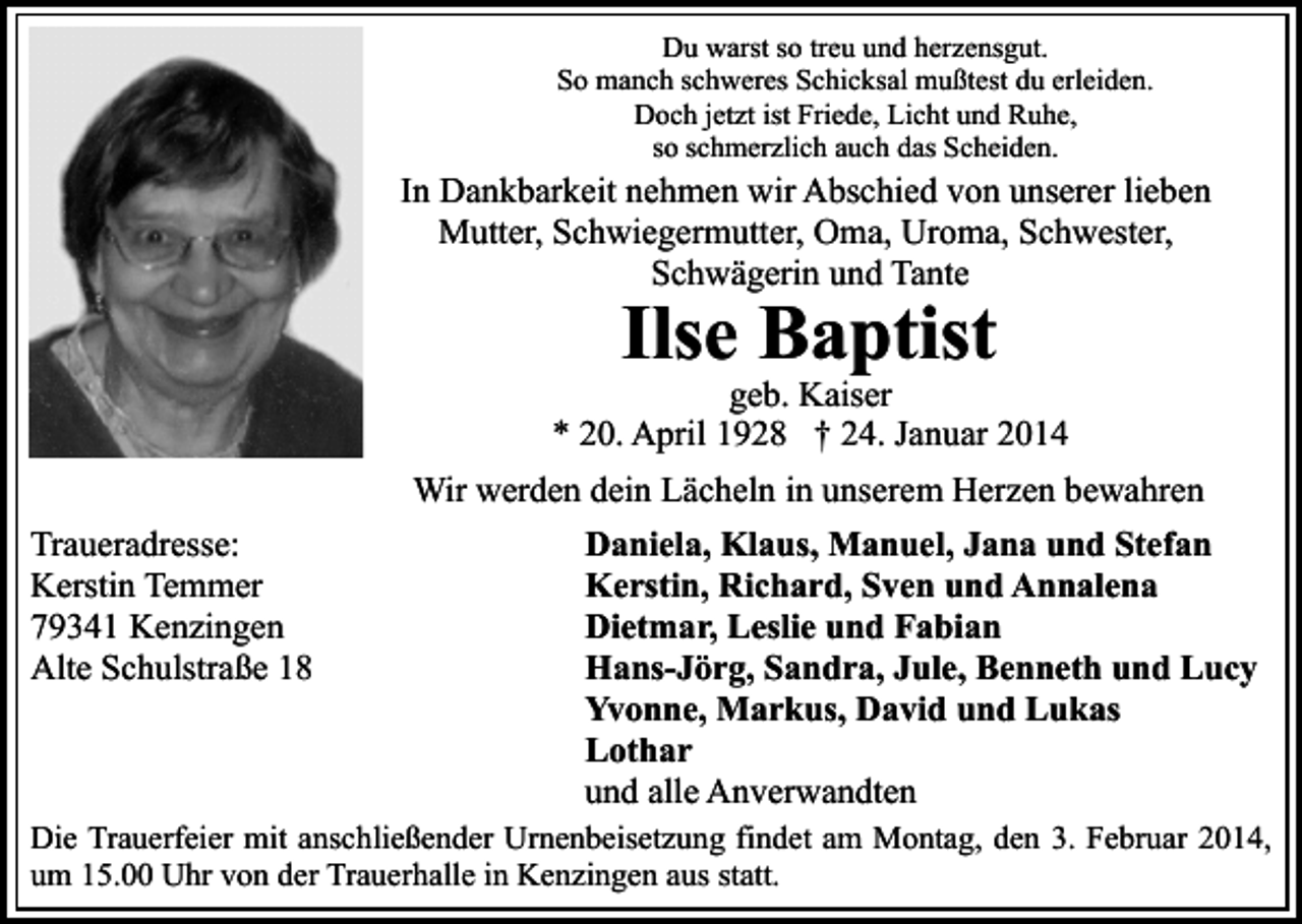 <p>Du warst so treu und herzensgut.<br />So manch schweres Schicksal mußtest du erleiden.<br />Doch jetzt ist Friede, Licht und Ruhe,<br />so schmerzlich auch das Scheiden.</p><p>In Dankbarkeit nehmen wir Abschied von unserer lieben<br />Mutter, Schwiegermutter, Oma, Uroma, Schwester,<br />Schwägerin und Tante</p><p>Ilse Baptist</p><p>geb. Kaiser<br />* 20. April 1928 † 24. Januar 2014<br />Wir werden dein Lächeln in unserem Herzen bewahren<br />Traueradresse:<br />Kerstin Temmer<br />79341 Kenzingen<br />Alte Schulstraße 18</p><p>Daniela, Klaus, Manuel, Jana und Stefan<br />Kerstin, Richard, Sven und Annalena<br />Dietmar, Leslie und Fabian<br />Hans-Jörg, Sandra, Jule, Benneth und Lucy<br />Yvonne, Markus, David und Lukas<br />Lothar<br />und alle Anverwandten</p><p>Die Trauerfeier mit anschließender Urnenbeisetzung findet am Montag, den 3. Februar 2014,<br />um 15.00 Uhr von der Trauerhalle in Kenzingen aus statt.</p>