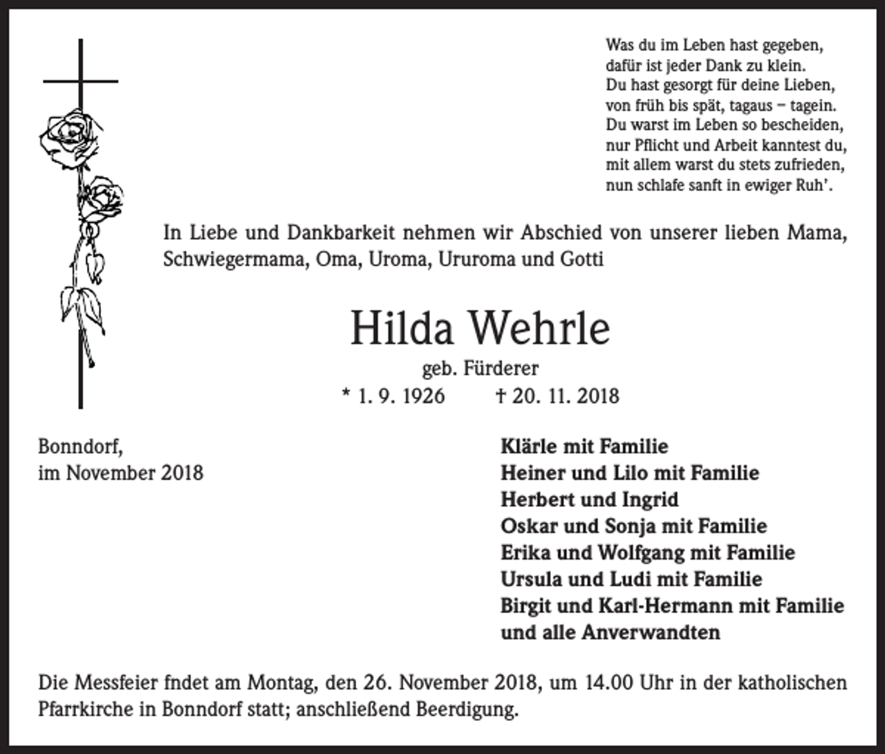 <p>Was du im Leben hast gegeben,<br />dafür ist jeder Dank zu klein.<br />Du hast gesorgt für deine Lieben,<br />von früh bis spät, tagaus – tagein.<br />Du warst im Leben so bescheiden,<br />nur Pflicht und Arbeit kanntest du,<br />mit allem warst du stets zufrieden,<br />nun schlafe sanft in ewiger Ruh’.</p><p>In Liebe und Dankbarkeit nehmen wir Abschied von unserer lieben Mama,<br />Schwiegermama, Oma, Uroma, Ururoma und Gotti</p><p>Hilda Wehrle</p><p>geb. Fürderer<br />* 1. 9. 1926<br />† 20. 11. 2018<br />Bonndorf,<br />Klärle mit Familie<br />im November 2018 Heiner und Lilo mit Familie<br />Herbert und Ingrid<br />Oskar und Sonja mit Familie<br />Erika und Wolfgang mit Familie<br />Ursula und Ludi mit Familie<br />Birgit und Karl-Hermann mit Familie<br />und alle Anverwandten<br />Die Messfeier fndet am Montag, den 26. November 2018, um 14.00 Uhr in der katholischen<br />Pfarrkirche in Bonndorf statt; anschließend Beerdigung.</p>