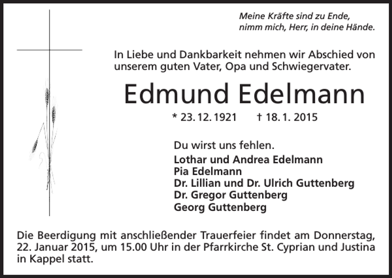 <p>Meine Kräfte sind zu Ende,<br />nimm mich, Herr, in deine Hände.</p><p>In Liebe und Dankbarkeit nehmen wir Abschied von<br />unserem guten Vater, Opa und Schwiegervater.</p><p>Edmund Edelmann<br />* 23. 12. 1921 † 18. 1. 2015<br />Du wirst uns fehlen.<br />Lothar und Andrea Edelmann<br />Pia Edelmann<br />Dr. Lillian und Dr. Ulrich Guttenberg<br />Dr. Gregor Guttenberg<br />Georg Guttenberg<br />Die Beerdigung mit anschließender Trauerfeier findet am Donnerstag,<br />22. Januar 2015, um 15.00 Uhr in der Pfarrkirche St. Cyprian und Justina<br />in Kappel statt.</p>